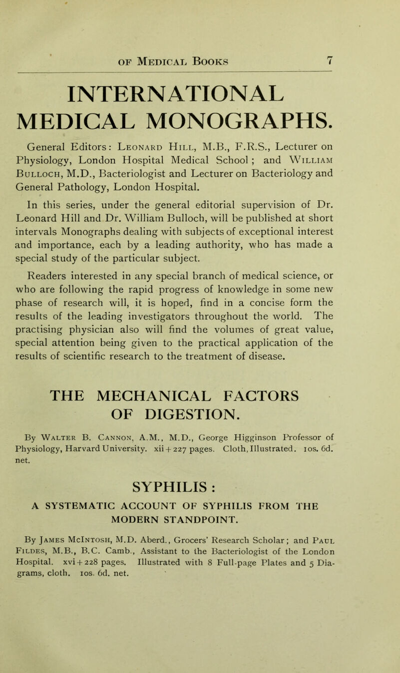 INTERNATIONAL MEDICAL MONOGRAPHS. General Editors: Leonard Hill, M.B., F.R.S., Lecturer on Physiology, London Hospital Medical School ; and William Bulloch, M.D., Bacteriologist and Lecturer on Bacteriology and General Pathology, London Hospital. In this series, under the general editorial supervision of Dr. Leonard Hill and Dr. William Bulloch, will be published at short intervals Monographs dealing with subjects of exceptional interest and importance, each by a leading authority, who has made a special study of the particular subject. Readers interested in any special branch of medical science, or who are following the rapid progress of knowledge in some new phase of research will, it is hoped, find in a concise form the results of the leading investigators throughout the world. The practising physician also will find the volumes of great value, special attention being given to the practical application of the results of scientific research to the treatment of disease. THE MECHANICAL FACTORS OF DIGESTION. By Walter B. Cannon, A.M., M.D., George Higginson Professor of Physiology, Harvard University, xii + 227 pages. Cloth, Illustrated. 10s. 6d. net. SYPHILIS : A SYSTEMATIC ACCOUNT OF SYPHILIS FROM THE MODERN STANDPOINT. By James McIntosh, M.D. Aberd., Grocers’ Research Scholar; and Paul Fildes, M.B., B.C. Camb., Assistant to the Bacteriologist of the London Hospital, xvi + 228 pages. Illustrated with 8 Full-page Plates and 5 Dia- grams, cloth. 10s. 6d. net.
