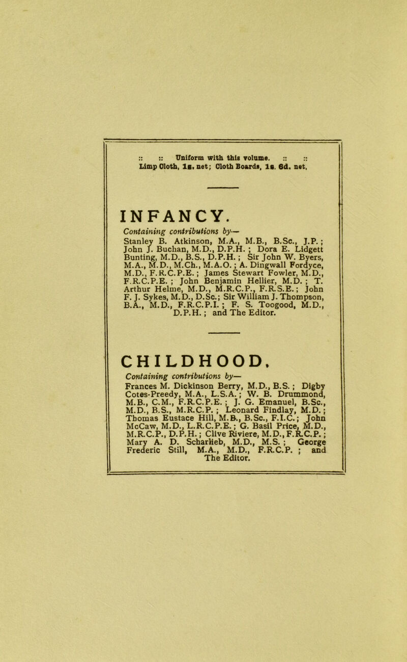 :: :: Uniform with this volume. :: :: Limp Cloth, li.net; Cloth Boards, 1b. 6d. net, INFANCY. Containing contributions by— Stanley B. Atkinson, M.A., M.B., B.Sc., J.P. ; John J. Buchan, M.D., D.P.H. ; Dora E. Lidgett Bunting, M.D., B.S., D.P.H.; Sir John W. Byers, M.A., M.D., M.Ch., M.A.O.; A. Dingwall Fordyce, M.D., F.R.C.P.E.; James Stewart Fowler, M.D., F.R.C.P.E. ; John Benjamin Hellier, M.D. ; T. Arthur Helme, M.D., M.R.C.P., F.R.S.E.; John F. J. Sykes, M.D., D.Sc.; Sir William J. Thompson, B.A., M.D., F.R.C.P.I. ; F. S. Toogood, M.D., D.P.H.; and The Editor. CHILDHOOD. Containing contributions by— Frances M. Dickinson Berry, M.D., B.S. ; Dlgby Cotes-Preedy, M.A., L.S.A. ; W. B. Drummond, M.B., C.M., F.R.C.P.E. ; J. G. Emanuel, B.Sc., M.D., B.S., M.R.C.P. ; Leonard Findlay, M.D.; Thomas Eustace Hill, M.B., B.Sc., F.I.C.; John McCaw, M.D., L.R.C.P.E.; G. Basil Price, M.D., M.R.C.P., D.P.H.; Clive Riviere, M.D.,F.R.C.P.; Mary A. D. Scharlieb, M.D., M.S. ; George Frederic Still, M.A., M.D., F.R.C.P. ; and The Editor.
