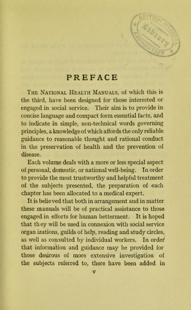 PREFACE The National Health Manuals, of which this is the third, have been designed for those interested or engaged in social service. Their aim is to provide in concise language and compact form essential facts, and to indicate in simple, non-technical words governing principles, a knowledge of which affords the only reliable guidance to reasonable thought and rational conduct in the preservation of health and the prevention of disease. Each volume deals with a more or less special aspect of personal, domestic, or national well-being. In order to provide the most trustworthy and helpful treatment of the subjects presented, the preparation of each chapter has been allocated to a medical expert. It is belie ved that both in arrangement and in matter these manuals will be of practical assistance to those engaged in efforts for human betterment. It is hoped that th ey will be used in connexion with social service organ izations, guilds of help, reading and study circles, as well as consulted by individual workers. In ordef that information and guidance may be provided for those desirous of more extensive investigation of the subjects referred to, there have been added in