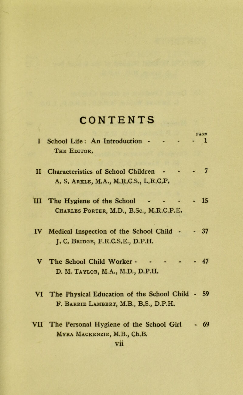 CONTENTS PAG* I School Life: An Introduction 1 The Editor, II Characteristics of School Children 7 A, S, Arkle, M.A., M.R.C.S., L.R.C.P. III The Hygiene of the School - - - - 15 Charles Porter, M.D., B.Sc., M.R.C.P.E, IV Medical Inspection of the School Child - - 37 J, C. Bridge, F.R.C.S.E., D.P.H. V The School Child Worker 47 D. M. Taylor, M.A., M.D., D.P.H. VI The Physical Education of the School Child - 59 F. Barrie Lambert, M.B., B.S., D.P.H. VII The Personal Hygiene of the School Girl - 69 Myra Mackenzie, M.B., Ch.B. Vll