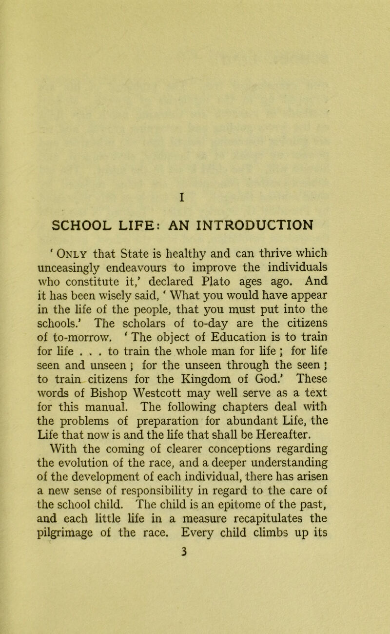 ' Only that State is healthy and can thrive which unceasingly endeavours to improve the individuals who constitute it,’ declared Plato ages ago. And it has been wisely said, ‘ What you would have appear in the life of the people, that you must put into the schools.’ The scholars of to-day are the citizens of to-morrow. ‘ The object of Education is to train for life ... to train the whole man for life ■ for life seen and unseen \ for the unseen through the seen j to train citizens for the Kingdom of God.’ These words of Bishop Westcott may well serve as a text for this manual. The following chapters deal with the problems of preparation for abundant Life, the Life that now is and the life that shall be Hereafter. With the coming of clearer conceptions regarding the evolution of the race, and a deeper understanding of the development of each individual, there has arisen a new sense of responsibility in regard to the care of the school child. The child is an epitome of the past, and each little life in a measure recapitulates the pilgrimage of the race. Every child climbs up its
