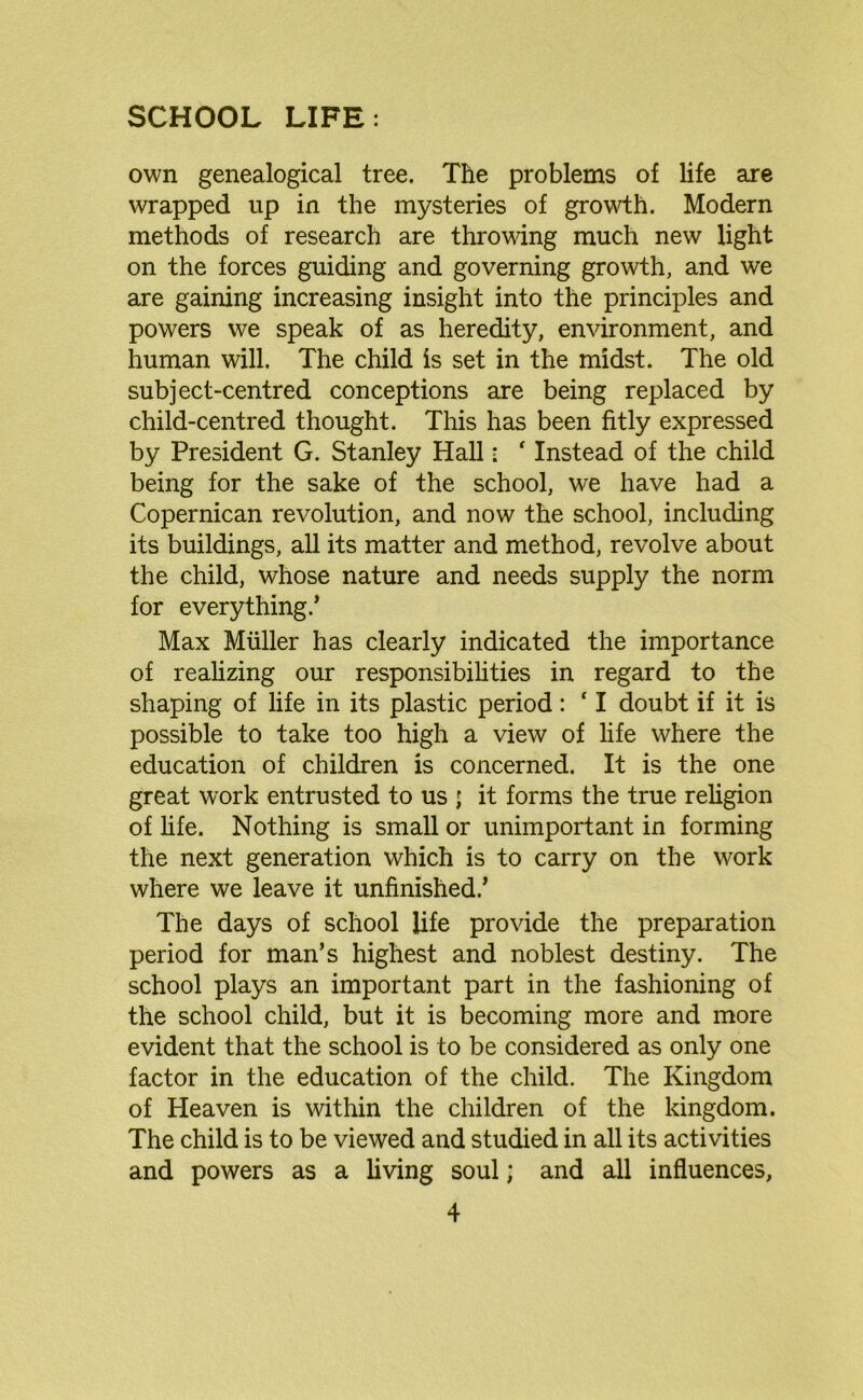 SCHOOL LIFE: own genealogical tree. The problems of life are wrapped up in the mysteries of growth. Modern methods of research are throwing much new light on the forces guiding and governing growth, and we are gaining increasing insight into the principles and powers we speak of as heredity, environment, and human will. The child is set in the midst. The old subject-centred conceptions are being replaced by child-centred thought. This has been fitly expressed by President G. Stanley Hall • ‘ Instead of the child being for the sake of the school, we have had a Copernican revolution, and now the school, including its buildings, all its matter and method, revolve about the child, whose nature and needs supply the norm for everything.’ Max Muller has clearly indicated the importance of realizing our responsibilities in regard to the shaping of life in its plastic period: ‘ I doubt if it is possible to take too high a view of life where the education of children is concerned. It is the one great work entrusted to us ; it forms the true religion of life. Nothing is small or unimportant in forming the next generation which is to carry on the work where we leave it unfinished.’ The days of school life provide the preparation period for man’s highest and noblest destiny. The school plays an important part in the fashioning of the school child, but it is becoming more and more evident that the school is to be considered as only one factor in the education of the child. The Kingdom of Heaven is within the children of the kingdom. The child is to be viewed and studied in all its activities and powers as a living soul; and all influences,