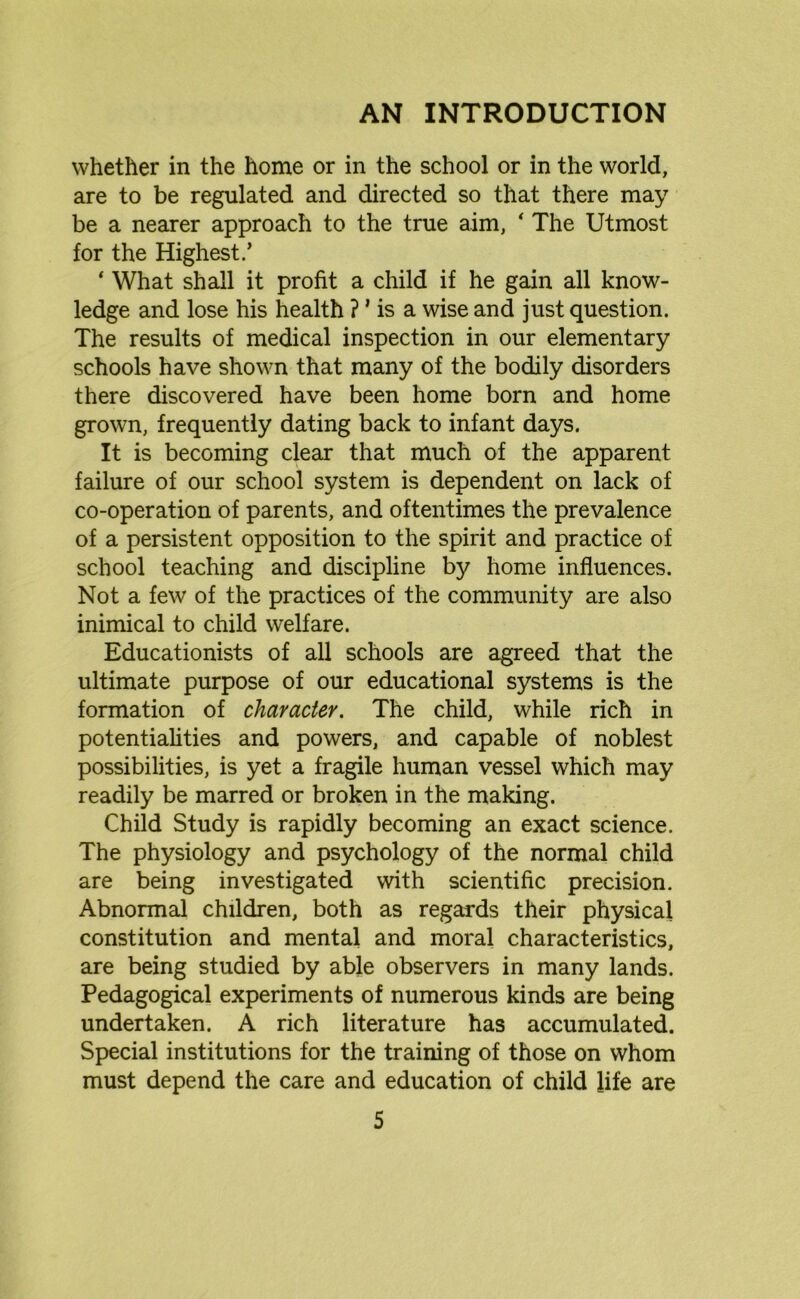 AN INTRODUCTION whether in the home or in the school or in the world, are to be regulated and directed so that there may be a nearer approach to the true aim, ‘ The Utmost for the Highest.’ ‘ What shall it profit a child if he gain all know- ledge and lose his health ? ’ is a wise and just question. The results of medical inspection in our elementary schools have shown that many of the bodily disorders there discovered have been home born and home grown, frequently dating back to infant days. It is becoming clear that much of the apparent failure of our school system is dependent on lack of co-operation of parents, and oftentimes the prevalence of a persistent opposition to the spirit and practice of school teaching and discipline by home influences. Not a few of the practices of the community are also inimical to child welfare. Educationists of all schools are agreed that the ultimate purpose of our educational systems is the formation of character. The child, while rich in potentialities and powers, and capable of noblest possibilities, is yet a fragile human vessel which may readily be marred or broken in the making. Child Study is rapidly becoming an exact science. The physiology and psychology of the normal child are being investigated with scientific precision. Abnormal children, both as regards their physical constitution and mental and moral characteristics, are being studied by able observers in many lands. Pedagogical experiments of numerous kinds are being undertaken. A rich literature has accumulated. Special institutions for the training of those on whom must depend the care and education of child life are