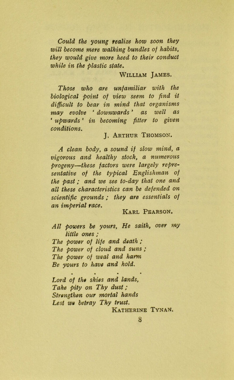 Could the young realize how soon they will become mere walking bundles of habits, they would give more heed to their conduct while in the plastic state. William James. Those who are unfamiliar with the biological point of view seem to find it difficult to bear in mind that organisms may evolve ‘ downwards * as well as ‘ upwards1 in becoming fitter to given conditions. J. Arthur Thomson. A clean body, a sound if slow mind, a vigorous and healthy stock, a numerous progeny—these factors were largely repre- sentative of the typical Englishman of the past; and we see to-day that one and all these characteristics can be defended on scientific grounds ; they are essentials of an imperial race. Karl Pearson. All powers be yours, He saith, over my little ones ; The power of life and death ; The power of cloud and suns; The power of weal and harm Be yours to have and hold. • • • • Lord of the skies and lands, Take pity on Thy dust; Strengthen our mortal hands Lest we betray Thy trust. Katherine Tynan.