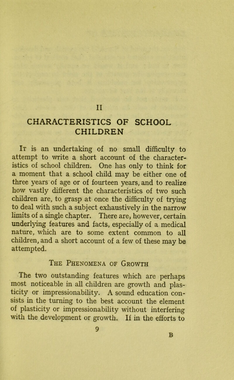 CHARACTERISTICS OF SCHOOL CHILDREN It is an undertaking of no small difficulty to attempt to write a short account of the character- istics of school children. One has only to think for a moment that a school child may be either one of three years of age or of fourteen years, and to realize how vastly different the characteristics of two such children are, to grasp at once the difficulty of trying to deal with such a subject exhaustively in the narrow limits of a single chapter. There are, however, certain underlying features and facts, especially of a medical nature, which are to some extent common to all children, and a short account of a few of these may be attempted. The Phenomena of Growth The two outstanding features which are perhaps most noticeable in all children are growth and plas- ticity or impressionability. A sound education con- sists in the turning to the best account the element of plasticity or impressionability without interfering with the development or growth. If in the efforts to