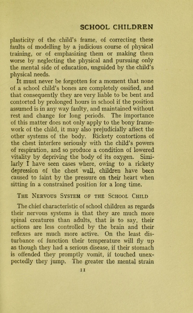 plasticity of the child’s frame, of correcting these faults of modelling by a judicious course of physical training, or of emphasizing them or making them worse by neglecting the physical and pursuing only the mental side of education, unguided by the child’s physical needs. It must never be forgotten for a moment that none of a school child’s bones are completely ossified, and that consequently they are very liable to be bent and contorted by prolonged hours in school if the position assumed is in any way faulty, and maintained without rest and change for long periods. The importance of this matter does not only apply to the bony frame- work of the child, it may also prejudicially affect the other systems of the body. Rickety contortions of the chest interfere seriously with the child’s powers of respiration, and so produce a condition of lowered vitality by depriving the body of its oxygen. Simi- larly I have seen cases where, owing to a rickety depression of the chest wall, children have been caused to faint by the pressure on their heart when sitting in a constrained position for a long time. The Nervous System of the School Child The chief characteristic of school children as regards their nervous systems is that they are much more spinal creatures than adults, that is to say, their actions are less controlled by the brain and their reflexes are much more active. On the least dis- turbance of function their temperature will fly up as though they had a serious disease, if their stomach is offended they promptly vomit, if touched unex- pectedly they jump. The greater the mental strain