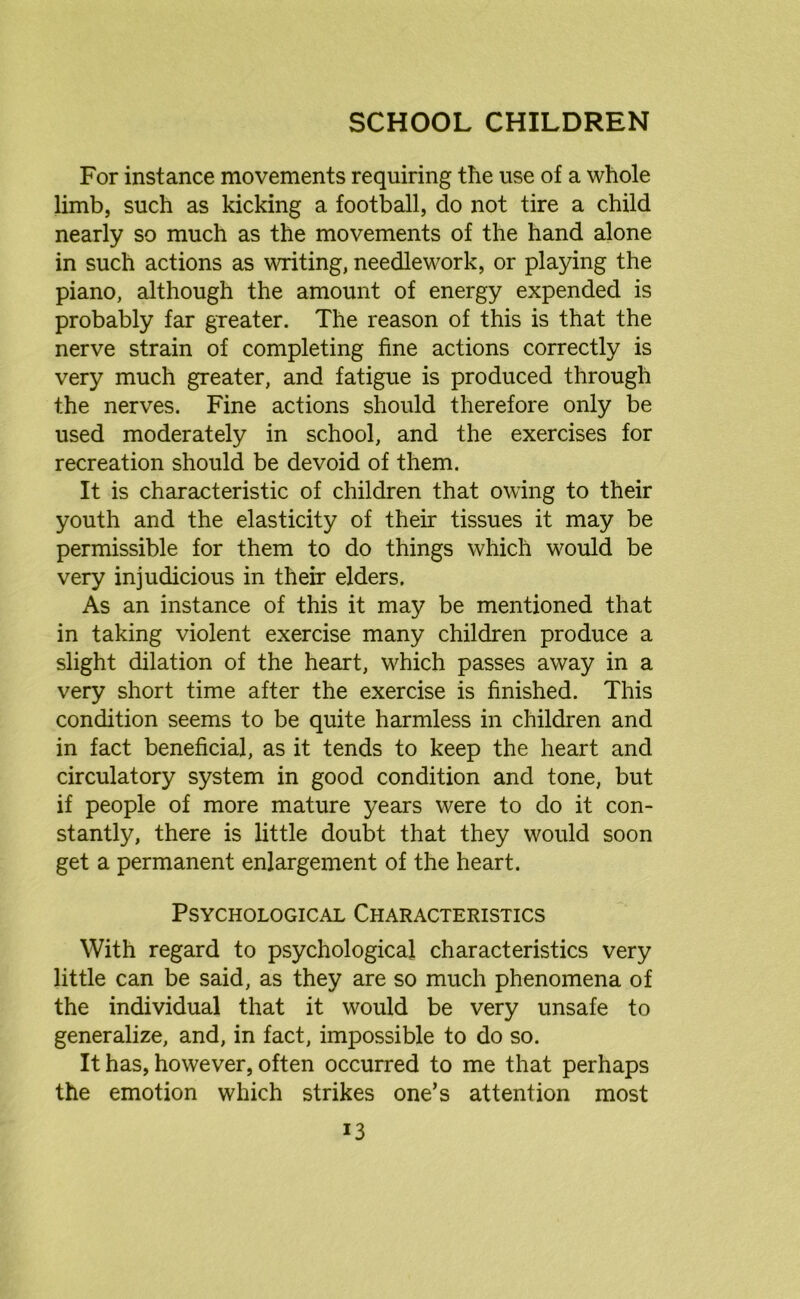 For instance movements requiring the use of a whole limb, such as kicking a football, do not tire a child nearly so much as the movements of the hand alone in such actions as writing, needlework, or playing the piano, although the amount of energy expended is probably far greater. The reason of this is that the nerve strain of completing fine actions correctly is very much greater, and fatigue is produced through the nerves. Fine actions should therefore only be used moderately in school, and the exercises for recreation should be devoid of them. It is characteristic of children that owing to their youth and the elasticity of their tissues it may be permissible for them to do things which would be very injudicious in their elders. As an instance of this it may be mentioned that in taking violent exercise many children produce a slight dilation of the heart, which passes away in a very short time after the exercise is finished. This condition seems to be quite harmless in children and in fact beneficial, as it tends to keep the heart and circulatory system in good condition and tone, but if people of more mature years were to do it con- stantly, there is little doubt that they would soon get a permanent enlargement of the heart. Psychological Characteristics With regard to psychological characteristics very little can be said, as they are so much phenomena of the individual that it would be very unsafe to generalize, and, in fact, impossible to do so. It has, however, often occurred to me that perhaps the emotion which strikes one’s attention most