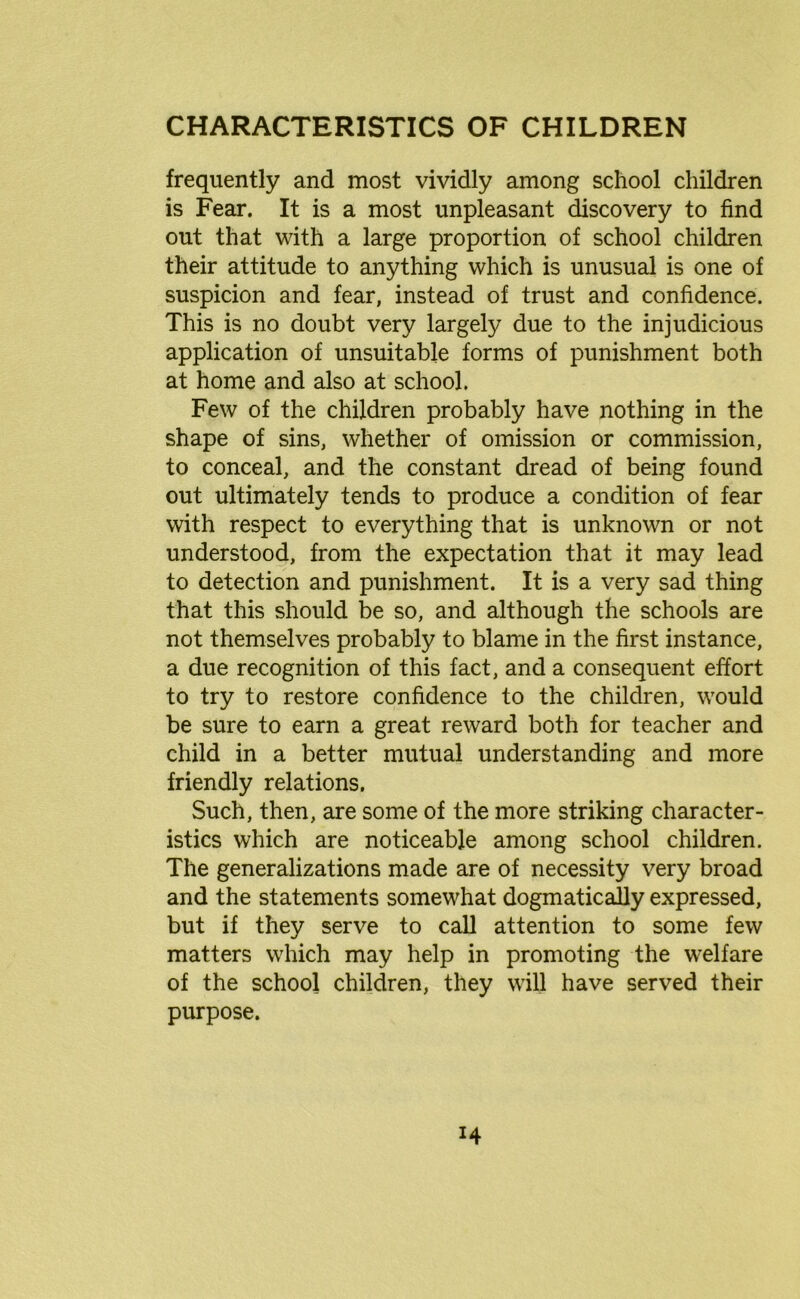 frequently and most vividly among school children is Fear. It is a most unpleasant discovery to find out that with a large proportion of school children their attitude to anything which is unusual is one of suspicion and fear, instead of trust and confidence. This is no doubt very largely due to the injudicious application of unsuitable forms of punishment both at home and also at school. Few of the children probably have nothing in the shape of sins, whether of omission or commission, to conceal, and the constant dread of being found out ultimately tends to produce a condition of fear with respect to everything that is unknown or not understood, from the expectation that it may lead to detection and punishment. It is a very sad thing that this should be so, and although the schools are not themselves probably to blame in the first instance, a due recognition of this fact, and a consequent effort to try to restore confidence to the children, would be sure to earn a great reward both for teacher and child in a better mutual understanding and more friendly relations. Such, then, are some of the more striking character- istics which are noticeable among school children. The generalizations made are of necessity very broad and the statements somewhat dogmatically expressed, but if they serve to call attention to some few matters which may help in promoting the welfare of the school children, they will have served their purpose.