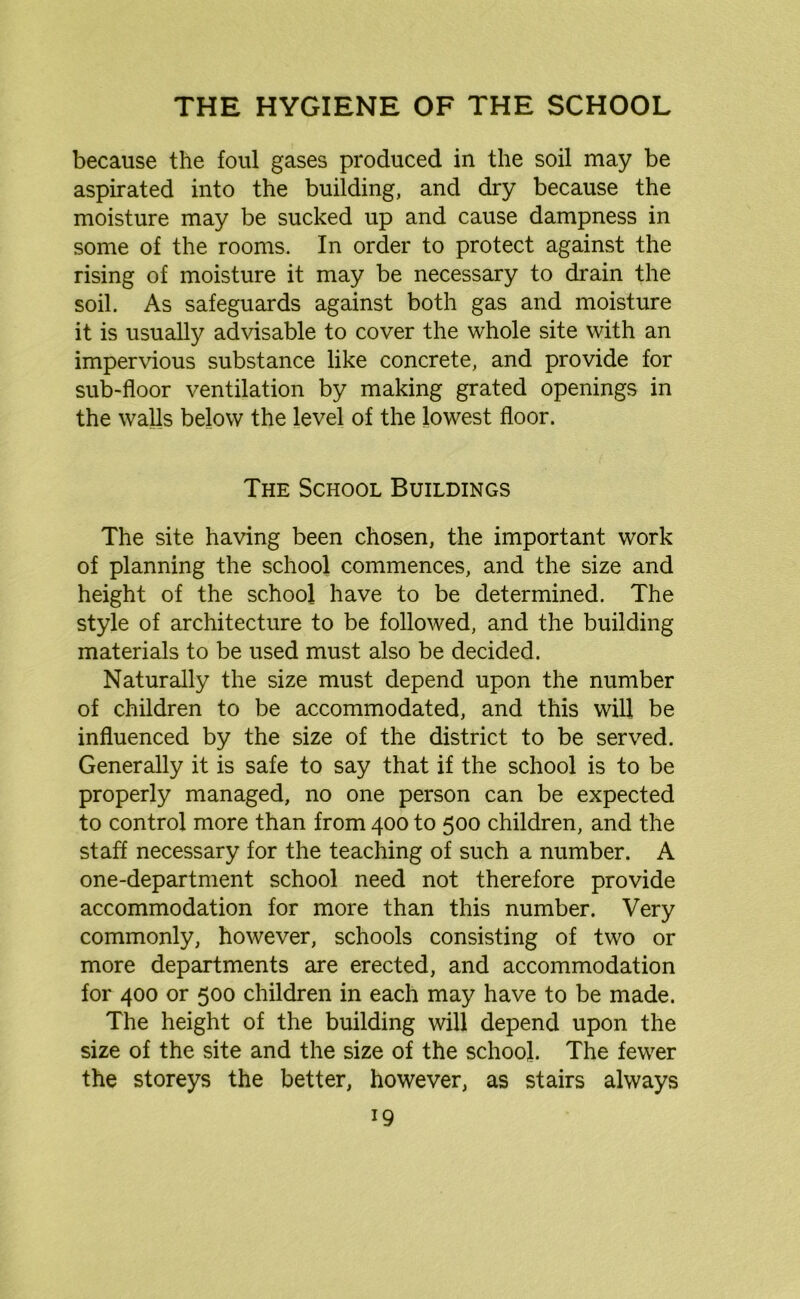 because the foul gases produced in the soil may be aspirated into the building, and dry because the moisture may be sucked up and cause dampness in some of the rooms. In order to protect against the rising of moisture it may be necessary to drain the soil. As safeguards against both gas and moisture it is usually advisable to cover the whole site with an impervious substance like concrete, and provide for sub-floor ventilation by making grated openings in the walls below the level of the lowest floor. The School Buildings The site having been chosen, the important work of planning the school commences, and the size and height of the school have to be determined. The style of architecture to be followed, and the building materials to be used must also be decided. Naturally the size must depend upon the number of children to be accommodated, and this will be influenced by the size of the district to be served. Generally it is safe to say that if the school is to be properly managed, no one person can be expected to control more than from 400 to 500 children, and the staff necessary for the teaching of such a number. A one-department school need not therefore provide accommodation for more than this number. Very commonly, however, schools consisting of two or more departments are erected, and accommodation for 400 or 500 children in each may have to be made. The height of the building will depend upon the size of the site and the size of the school. The fewer the storeys the better, however, as stairs always