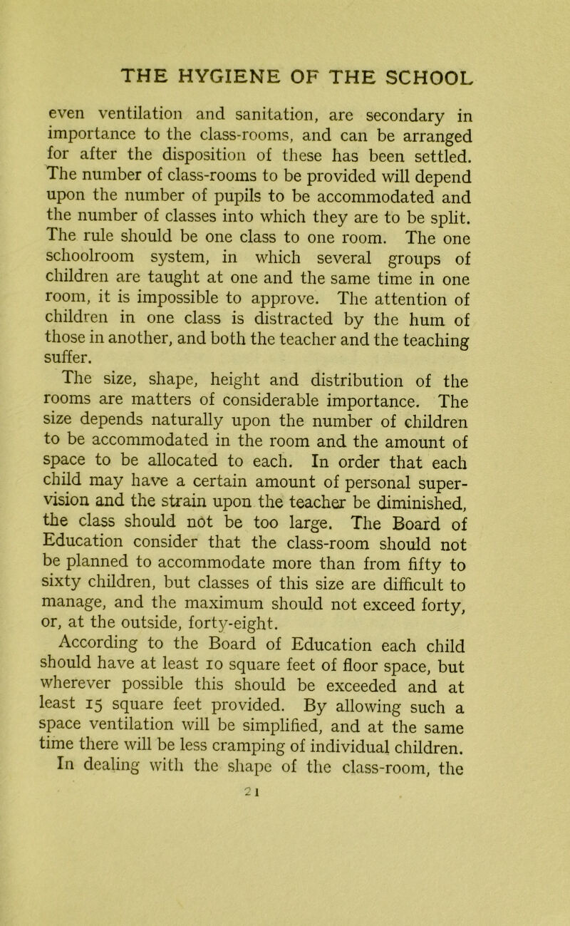 even ventilation and sanitation, are secondary in importance to the class-rooms, and can be arranged for after the disposition of these has been settled. The number of class-rooms to be provided will depend upon the number of pupils to be accommodated and the number of classes into which they are to be split. The rule should be one class to one room. The one schoolroom system, in which several groups of children are taught at one and the same time in one room, it is impossible to approve. The attention of children in one class is distracted by the hum of those in another, and both the teacher and the teaching suffer. The size, shape, height and distribution of the rooms are matters of considerable importance. The size depends naturally upon the number of children to be accommodated in the room and the amount of space to be allocated to each. In order that each child may have a certain amount of personal super- vision and the strain upon the teacher be diminished, the class should not be too large. The Board of Education consider that the class-room should not be planned to accommodate more than from fifty to sixty children, but classes of this size are difficult to manage, and the maximum should not exceed forty, or, at the outside, forty-eight. According to the Board of Education each child should have at least io square feet of floor space, but wherever possible this should be exceeded and at least 15 square feet provided. By allowing such a space ventilation will be simplified, and at the same time there will be less cramping of individual children. In dealing with the shape of the class-room, the