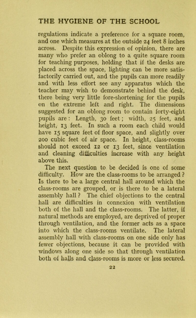 regulations indicate a preference for a square room, and one which measures at the outside 24 feet 8 inches across. Despite this expression of opinion, there are many who prefer an oblong to a quite square room for teaching purposes, holding that if the desks are placed across the space, lighting can be more satis- factorily carried out, and the pupils can more readily and with less effort see any apparatus which the teacher may wish to demonstrate behind the desk, there being very little fore-shortening for the pupils on the extreme left and right. The dimensions suggested for an oblong room to contain forty-eight pupils are : Length, 30 feet; width, 25 feet, and height, 13 feet. In such a room each child would have 15 square feet of floor space, and slightly over 200 cubic feet of air space. In height, class-rooms should not exceed 12 or 13 feet, since ventilation and cleaning difficulties increase with any height above this. The next question to be decided is one of some difficulty. How are the class-rooms to be arranged ? Is there to be a large central hall around which the class-rooms are grouped, or is there to be a lateral assembly hall ? The chief objections to the central hall are difficulties in connexion with ventilation both of the hall and the class-rooms. The latter, if natural methods are employed, are deprived of proper through ventilation, and the former acts as a space into which the class-rooms ventilate. The lateral assembly hall with class-rooms on one side only has fewer objections, because it can be provided with windows along one side so that through ventilation both of halls and class-rooms is more or less secured.