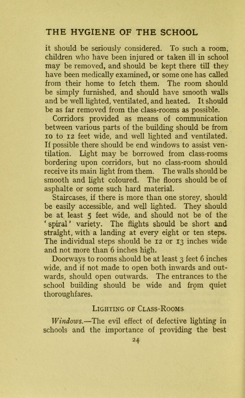it should be seriously considered. To such a room, children who have been injured or taken ill in school may be removed, and should be kept there till they have been medically examined, or some one has called from their home to fetch them. The room should be simply furnished, and should have smooth walls and be well lighted, ventilated, and heated. It should be as far removed from the class-rooms as possible. Corridors provided as means of communication between various parts of the building should be from io to 12 feet wide, and well lighted and ventilated. If possible there should be end windows to assist ven- tilation. Light may be borrowed from class-rooms bordering upon corridors, but no class-room should receive its main light from them. The walls should be smooth and light coloured. The floors should be of asphalte or some such hard material. Staircases, if there is more than one storey, should be easily accessible, and well lighted. They should be at. least 5 feet wide, and should not be of the ‘ spiral ’ variety. The flights should be short and straight, with a landing at every eight or ten steps. The individual steps should be 12 or 13 inches wide and not more than 6 inches high. Doorways to rooms should be at least 3 feet 6 inches wide, and if not made to open both inwards and out- wards, should open outwards. The entrances to the school building should be wide and from quiet thoroughfares. Lighting of Class-Rooms Windows.—The evil effect of defective lighting in schools and the importance of providing the best