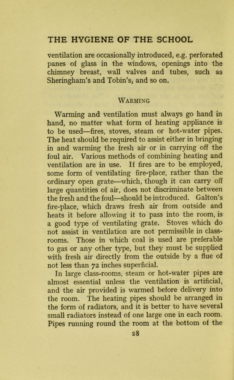 ventilation are occasionally introduced, e.g. perforated panes of glass in the windows, openings into the chimney breast, wall valves and tubes, such as Sheringham’s and Tobin’Sj and so on. Warming Warming and ventilation must always go hand in hand, no matter what form of heating appliance is to be used—fires, stoves, steam or hot-water pipes. The heat should be required to assist either in bringing in and warming the fresh air or in carrying off the foul air. Various methods of combining heating and ventilation are in use. If fires are to be employed, some form of ventilating fire-place, rather than the ordinary open grate—which, though it can carry off large quantities of air, does not discriminate between the fresh and the foul—should be introduced. Galton’s fire-place, which draws fresh air from outside and heats it before allowing it to pass into the room, is a good type of ventilating grate. Stoves which do not assist in ventilation are not permissible in class- rooms. Those in which coal is used are preferable to gas or any other type, but they must be supplied with fresh air directly from the outside by a flue of not less than 72 inches superficial. In large class-rooms, steam or hot-water pipes are almost essential unless the ventilation is artificial, and the air provided is warmed before delivery into the room. The heating pipes should be arranged in the form of radiators, and it is better to have several small radiators instead of one large one in each room. Pipes running round the room at the bottom of the