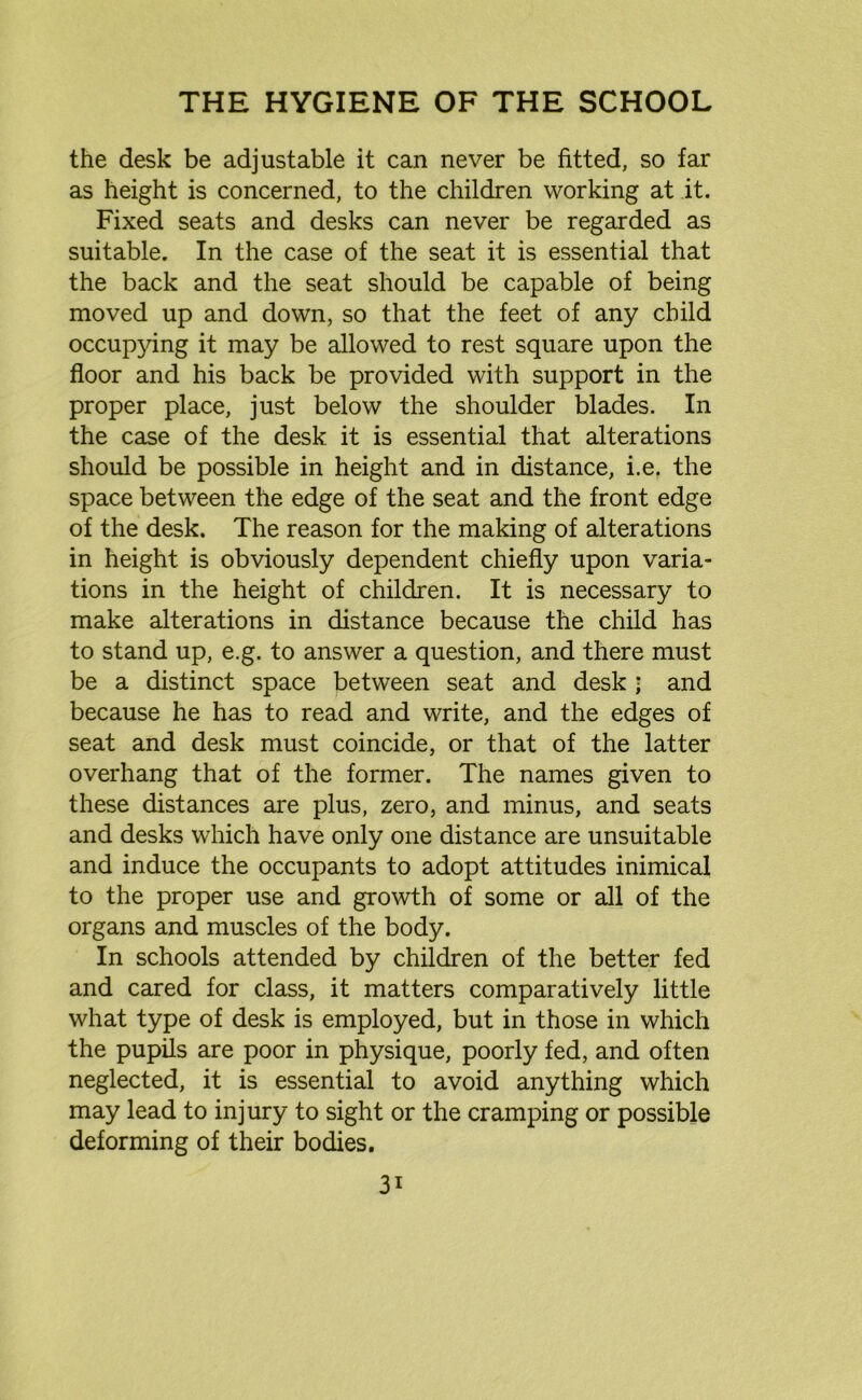 the desk be adjustable it can never be fitted, so far as height is concerned, to the children working at it. Fixed seats and desks can never be regarded as suitable. In the case of the seat it is essential that the back and the seat should be capable of being moved up and down, so that the feet of any child occupying it may be allowed to rest square upon the floor and his back be provided with support in the proper place, just below the shoulder blades. In the case of the desk it is essential that alterations should be possible in height and in distance, i.e. the space between the edge of the seat and the front edge of the desk. The reason for the making of alterations in height is obviously dependent chiefly upon varia- tions in the height of children. It is necessary to make alterations in distance because the child has to stand up, e.g. to answer a question, and there must be a distinct space between seat and desk ; and because he has to read and write, and the edges of seat and desk must coincide, or that of the latter overhang that of the former. The names given to these distances are plus, zero, and minus, and seats and desks which have only one distance are unsuitable and induce the occupants to adopt attitudes inimical to the proper use and growth of some or all of the organs and muscles of the body. In schools attended by children of the better fed and cared for class, it matters comparatively little what type of desk is employed, but in those in which the pupils are poor in physique, poorly fed, and often neglected, it is essential to avoid anything which may lead to injury to sight or the cramping or possible deforming of their bodies. 3i