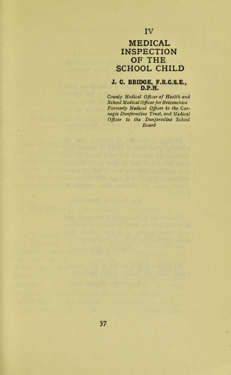 MEDICAL INSPECTION OF THE SCHOOL CHILD J. C. BRIDGE, F.R.G.S.E., D.P.H. County Medical Officer of Health and School Medical Officer for Breconshire Formerly Medical Officer to the Car- negie Dunfermline Trust, and Medical Officer to the Dunfermline School Board