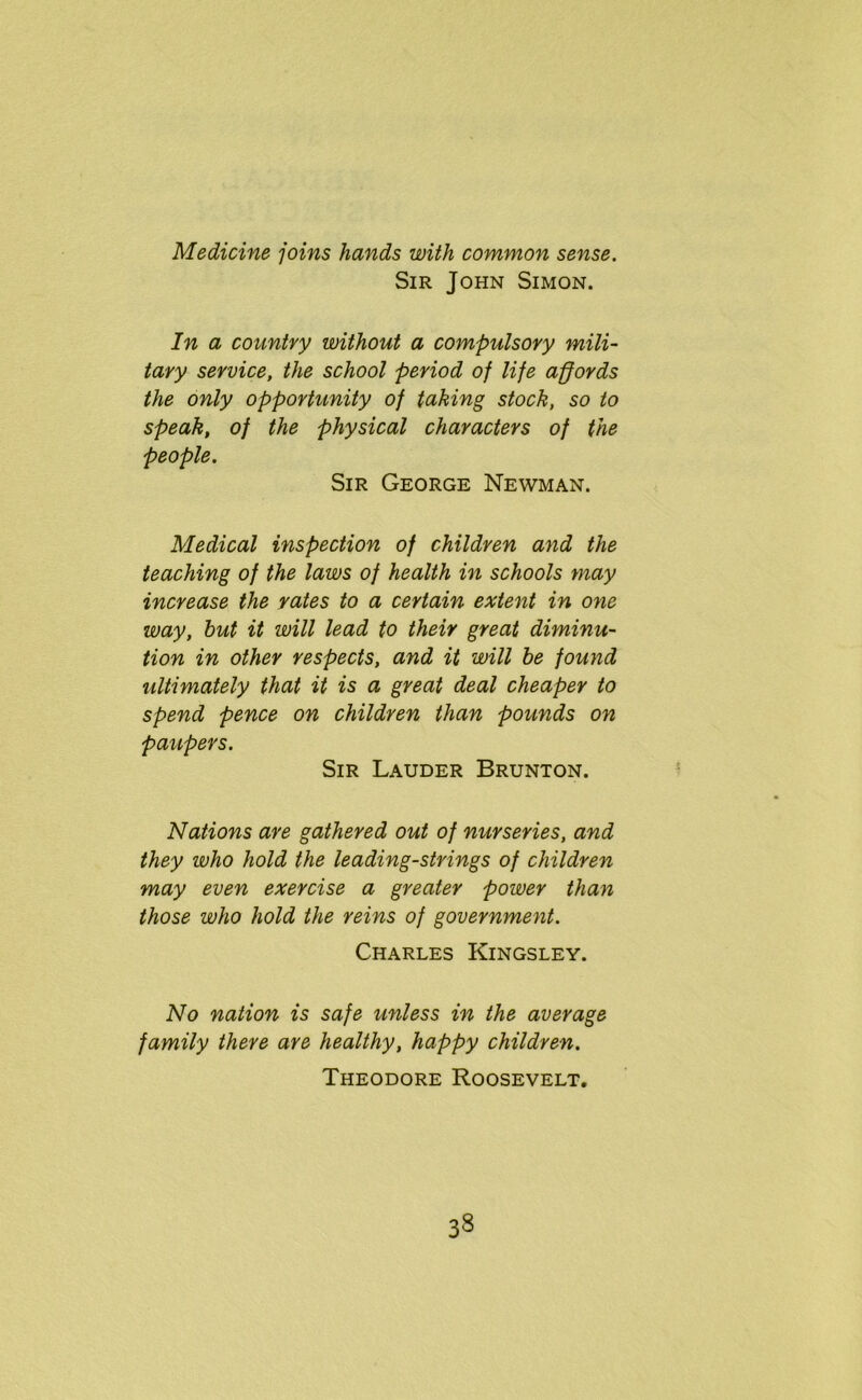 Medicine joins hands with common sense. Sir John Simon. In a country without a compulsory mili- tary service, the school period of life affords the only opportunity of taking stock, so to speak, of the physical characters of the people. Sir George Newman. Medical inspection of children and the teaching of the laws of health in schools may increase the rates to a certain extent in one way, hut it will lead to their great diminu- tion in other respects, and it will he found ultimately that it is a great deal cheaper to spend pence on children than pounds on paupers. Sir Lauder Brunton. Nations are gathered out of nurseries, and they who hold the leading-strings of children may even exercise a greater power than those who hold the reins of government. Charles Kingsley. No nation is safe unless in the average family there are healthy, happy children. Theodore Roosevelt. 33