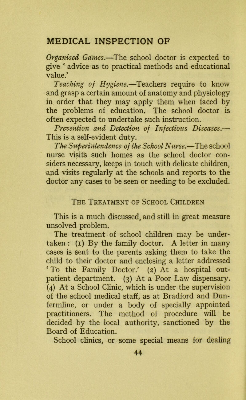 Organised, Games.—The school doctor is expected to give ‘ advice as to practical methods and educational value.’ Teaching of Hygiene.—Teachers require to know and grasp a certain amount of anatomy and physiology in order that they may apply them when faced by the problems of education. The school doctor is often expected to undertake such instruction. Prevention and Detection of Infectious Diseases.— This is a self-evident duty. The Superintendence of the School Nurse.—The school nurse visits such homes as the school doctor con- siders necessary, keeps in touch with delicate children, and visits regularly at the schools and reports to the doctor any cases to be seen or needing to be excluded. The Treatment of School Children This is a much discussed, and still in great measure unsolved problem. The treatment of school children may be under- taken : (i) By the family doctor. A letter in many cases is sent to the parents asking them to take the child to their doctor and enclosing a letter addressed ‘ To the Family Doctor.’ (2) At a hospital out- patient department. (3) At a Poor Law dispensary. (4) At a School Clinic, which is under the supervision of the school medical staff, as at Bradford and Dun- fermline, or under a body of specially appointed practitioners. The method of procedure will be decided by the local authority, sanctioned by the Board of Education. School clinics, or some special means for dealing