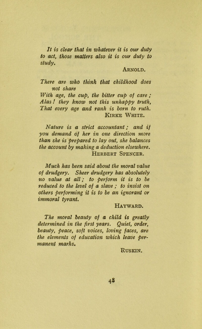 It is clear that in whatever it is our duty to act, those matters also it is our duty to study. Arnold. There are who think that childhood does not share With age, the cup, the hitter cup of care ; Alas! they know not this unhappy truth, That every age and rank is born to ruth. Kirke White. Nature is a strict accountant; and if you demand of her in one direction more than she is prepared to lay out, she balances the account by making a deduction elsewhere. Herbert Spencer. Much has been said about the moral value of drudgery. Sheer drudgery has absolutely no value at all; to perform it is to be reduced to the level of a slave ; to insist on others performing it is to be an ignorant or immoral tyrant. Hayward. The moral beauty of a child is greatly determined in the first years. Quiet, order, beauty, peace, soft voices, loving faces, are the elements of education which leave per- manent marks. Ruskin. 4s