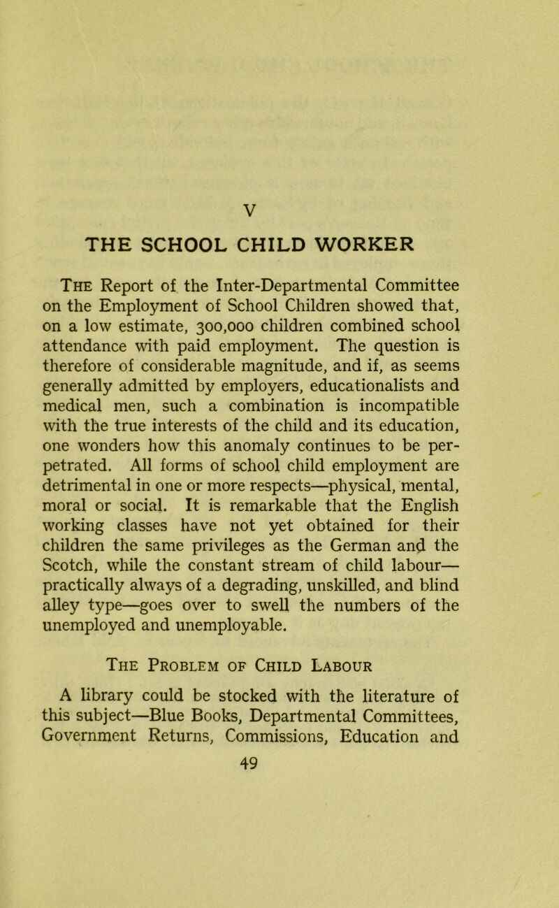 THE SCHOOL CHILD WORKER The Report of the Inter-Departmental Committee on the Employment of School Children showed that, on a low estimate, 300,000 children combined school attendance with paid employment. The question is therefore of considerable magnitude, and if, as seems generally admitted by employers, educationalists and medical men, such a combination is incompatible with the true interests of the child and its education, one wonders how this anomaly continues to be per- petrated. All forms of school child employment are detrimental in one or more respects—physical, mental, moral or social. It is remarkable that the English working classes have not yet obtained for their children the same privileges as the German and the Scotch, while the constant stream of child labour— practically always of a degrading, unskilled, and blind alley type—goes over to swell the numbers of the unemployed and unemployable. The Problem of Child Labour A library could be stocked with the literature of this subject—Blue Books, Departmental Committees, Government Returns, Commissions, Education and