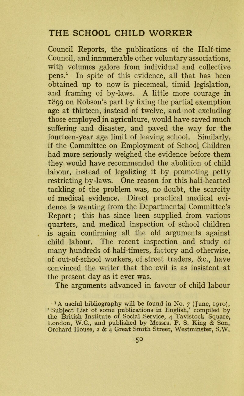 Council Reports, the publications of the Half-time Council, and innumerable other voluntary associations, with volumes galore from individual and collective pens.1 In spite of this evidence, all that has been obtained up to now is piecemeal, timid legislation, and framing of by-laws. A little more courage in 1899 on Robson’s part by fixing the partial exemption age at thirteen, instead of twelve, and not excluding those employed in agriculture, would have saved much suffering and disaster, and paved the way for the fourteen-year age limit of leaving school. Similarly, if the Committee on Employment of School Children had more seriously weighed the evidence before them they would have recommended the abolition of child labour, instead of legalizing it by promoting petty restricting by-laws. One reason for this half-hearted tackling of the problem was, no doubt, the scarcity of medical evidence. Direct practical medical evi- dence is wanting from the Departmental Committee’s Report; this has since been supplied from various quarters, and medical inspection of school children is again confirming all the old arguments against child labour. The recent inspection and study of many hundreds of half-timers, factory and otherwise, of out-of-school workers, of street traders, &c., have convinced the writer that the evil is as insistent at the present day as it ever was. The arguments advanced in favour of child labour 1A useful bibliography will be found in No. 7 (June, 1910), * Subject List of some publications in English,' compiled by the British Institute of Social Service, 4 Tavistock Square, London, W.C., and published by Messrs, P. S. King & Son, Orchard House, 2 & 4 Great Smith Street, Westminster, S.W,