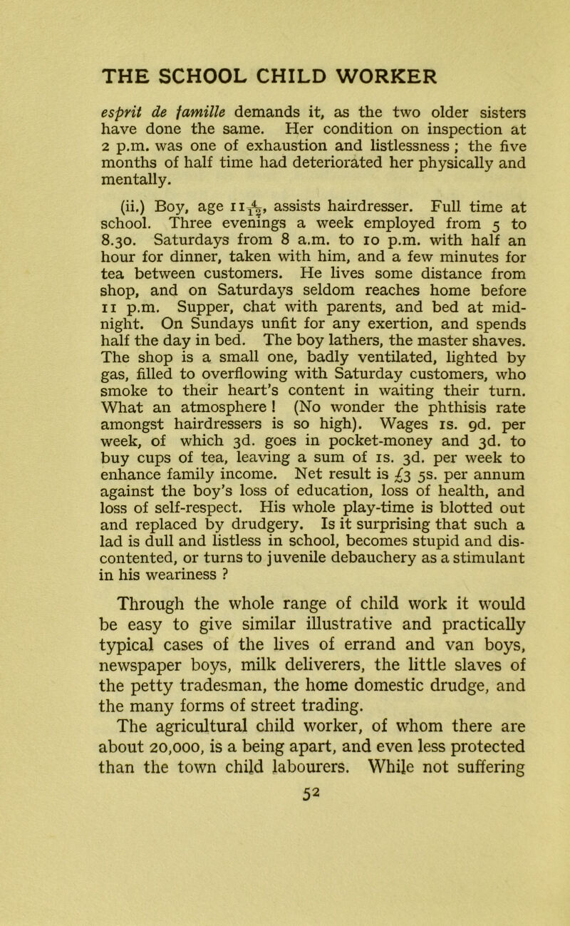 esprit de famille demands it, as the two older sisters have done the same. Her condition on inspection at 2 p.m. was one of exhaustion and listlessness ; the five months of half time had deteriorated her physically and mentally. (ii.) Boy, age n^, assists hairdresser. Full time at school. Three evenings a week employed from 5 to 8.30. Saturdays from 8 a.m. to 10 p.m. with half an hour for dinner, taken with him, and a few minutes for tea between customers. He lives some distance from shop, and on Saturdays seldom reaches home before 11 p.m. Supper, chat with parents, and bed at mid- night. On Sundays unfit for any exertion, and spends half the day in bed. The boy lathers, the master shaves. The shop is a small one, badly ventilated, lighted by gas, filled to overflowing with Saturday customers, who smoke to their heart’s content in waiting their turn. What an atmosphere ! (No wonder the phthisis rate amongst hairdressers is so high). Wages is. 9d. per week, of which 3d. goes in pocket-money and 3d. to buy cups of tea, leaving a sum of is. 3d. per week to enhance family income. Net result is 5s. per annum against the boy’s loss of education, loss of health, and loss of self-respect. His whole play-time is blotted out and replaced by drudgery. Is it surprising that such a lad is dull and listless in school, becomes stupid and dis- contented, or turns to juvenile debauchery as a stimulant in his weariness ? Through the whole range of child work it would be easy to give similar illustrative and practically typical cases of the lives of errand and van boys, newspaper boys, milk deliverers, the little slaves of the petty tradesman, the home domestic drudge, and the many forms of street trading. The agricultural child worker, of whom there are about 20,000, is a being apart, and even less protected than the town child labourers. While not suffering