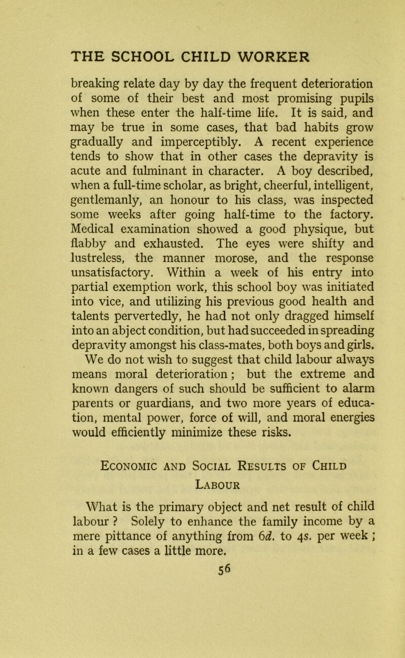 breaking relate day by day the frequent deterioration of some of their best and most promising pupils when these enter the half-time life. It is said, and may be true in some cases, that bad habits grow gradually and imperceptibly. A recent experience tends to show that in other cases the depravity is acute and fulminant in character. A boy described, when a full-time scholar, as bright, cheerful, intelligent, gentlemanly, an honour to his class, was inspected some weeks after going half-time to the factory. Medical examination showed a good physique, but flabby and exhausted. The eyes were shifty and lustreless, the manner morose, and the response unsatisfactory. Within a week of his entry into partial exemption work, this school boy was initiated into vice, and utilizing his previous good health and talents pervertedly, he had not only dragged himself into an abject condition, but had succeeded in spreading depravity amongst his class-mates, both boys and girls. We do not wish to suggest that child labour always means moral deterioration; but the extreme and known dangers of such should be sufficient to alarm parents or guardians, and two more years of educa- tion, mental power, force of will, and moral energies would efficiently minimize these risks. Economic and Social Results of Child Labour What is the primary object and net result of child labour ? Solely to enhance the family income by a mere pittance of anything from 6d. to 4s. per week ; in a few cases a little more.