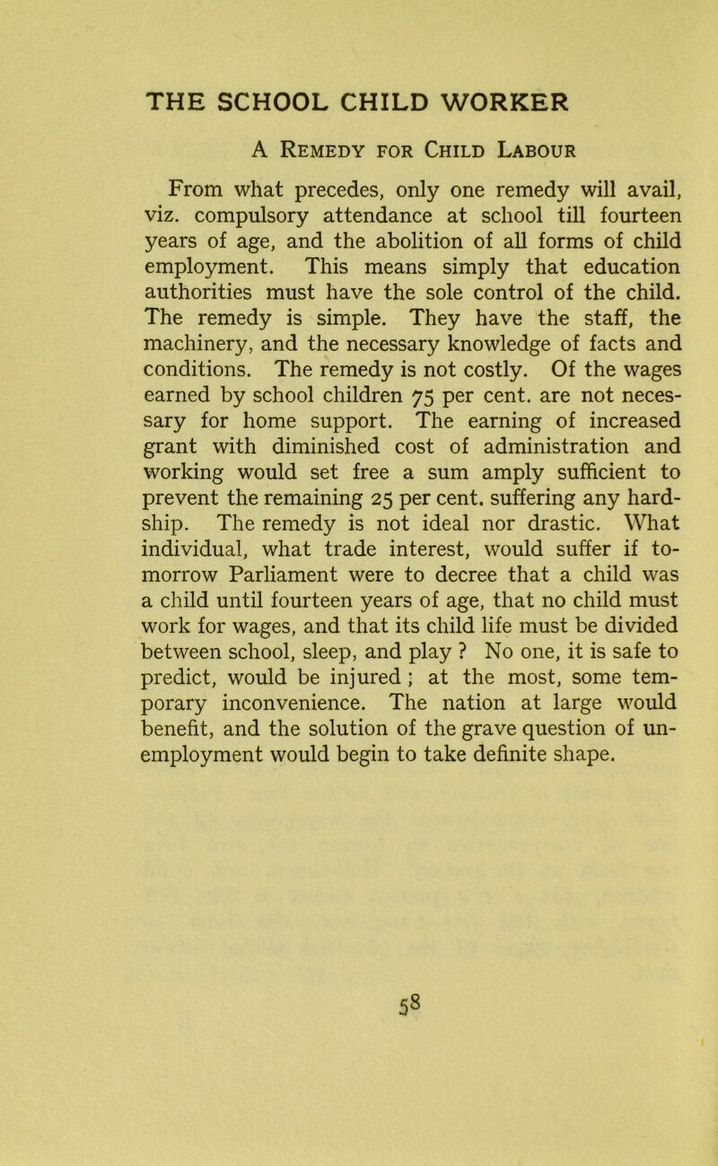 A Remedy for Child Labour From what precedes, only one remedy will avail, viz. compulsory attendance at school till fourteen years of age, and the abolition of all forms of child employment. This means simply that education authorities must have the sole control of the child. The remedy is simple. They have the staff, the machinery, and the necessary knowledge of facts and conditions. The remedy is not costly. Of the wages earned by school children 75 per cent, are not neces- sary for home support. The earning of increased grant with diminished cost of administration and working would set free a sum amply sufficient to prevent the remaining 25 per cent, suffering any hard- ship. The remedy is not ideal nor drastic. What individual, what trade interest, would suffer if to- morrow Parliament were to decree that a child was a child until fourteen years of age, that no child must work for wages, and that its child life must be divided between school, sleep, and play ? No one, it is safe to predict, would be injured ; at the most, some tem- porary inconvenience. The nation at large would benefit, and the solution of the grave question of un- employment would begin to take definite shape.