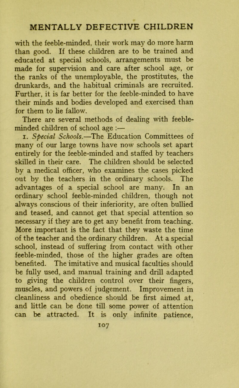 with the feeble-minded, their work may do more harm than good. If these children are to be trained and educated at special schools, arrangements must be made for supervision and care after school age, or the ranks of the unemployable, the prostitutes, the drunkards, and the habitual criminals are recruited. Further, it is far better for the feeble-minded to have their minds and bodies developed and exercised than for them to he fallow. There are several methods of dealing with feeble- minded children of school age :— i. Special Schools.—The Education Committees of many of our large towns have now schools set apart entirely for the feeble-minded and staffed by teachers skilled in their care. The children should be selected by a medical officer, who examines the cases picked out by the teachers in the ordinary schools. The advantages of a special school are many. In an ordinary school feeble-minded children, though not always conscious of their inferiority, are often bullied and teased, and cannot get that special attention so necessary if they are to get any benefit from teaching. More important is the fact that they waste the time of the teacher and the ordinary children. At a special school, instead of suffering from contact with other feeble-minded, those of the higher grades are often benefited. The imitative and musical faculties should be fully used, and manual training and drill adapted to giving the children control over their fingers, muscles, and powers of judgement. Improvement in cleanliness and obedience should be first aimed at, and little can be done till some power of attention can be attracted. It is only infinite patience,