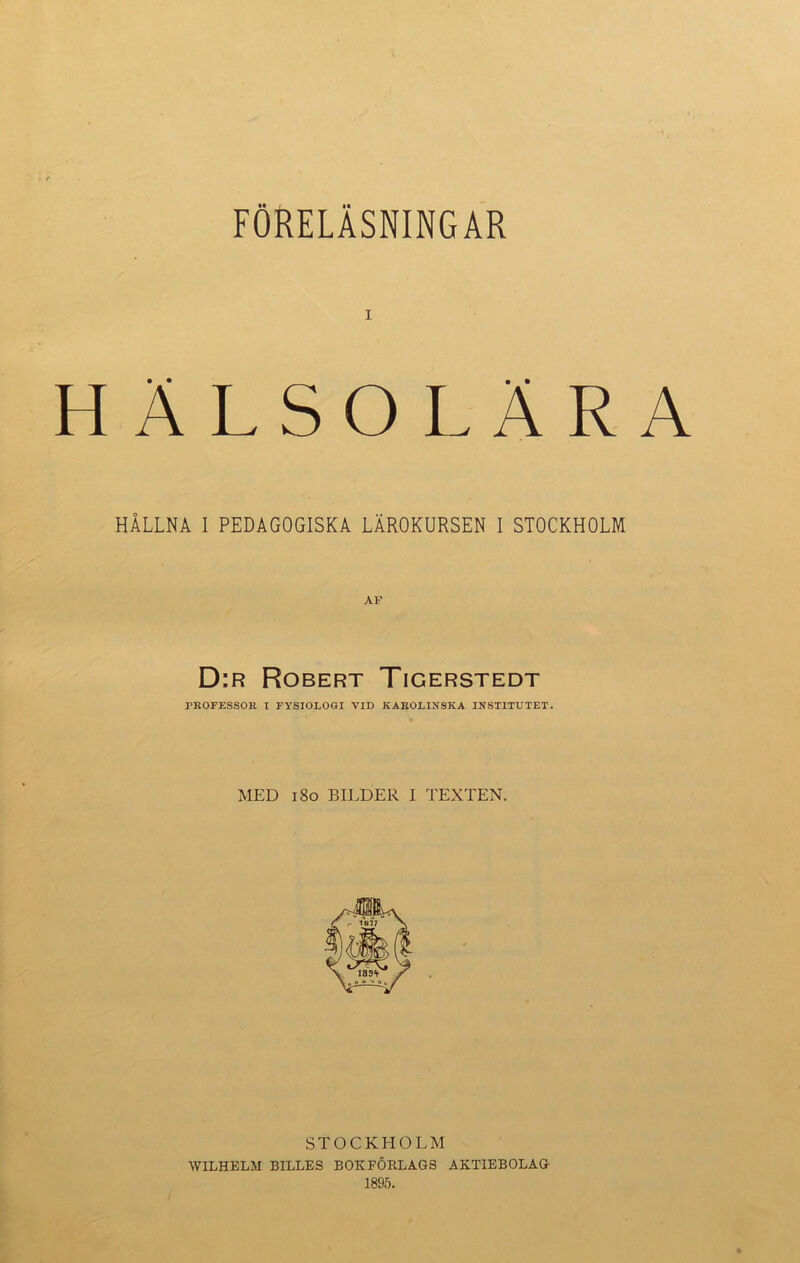 FÖRELÄSNINGAR i HÄLSOLÄRA HÅLLNA I PEDAGOGISKA LÄROKURSEN I STOCKHOLM AF D:r Robert Tigerstedt PROFESSOR I FYSIOLOGI VID KAROLINSKA INSTITUTET. MED 180 BILDER I TEXTEN. STOCKHOLM WILHELM BILLES BOKFÖRLAGS AKTIEBOLAG 1895.