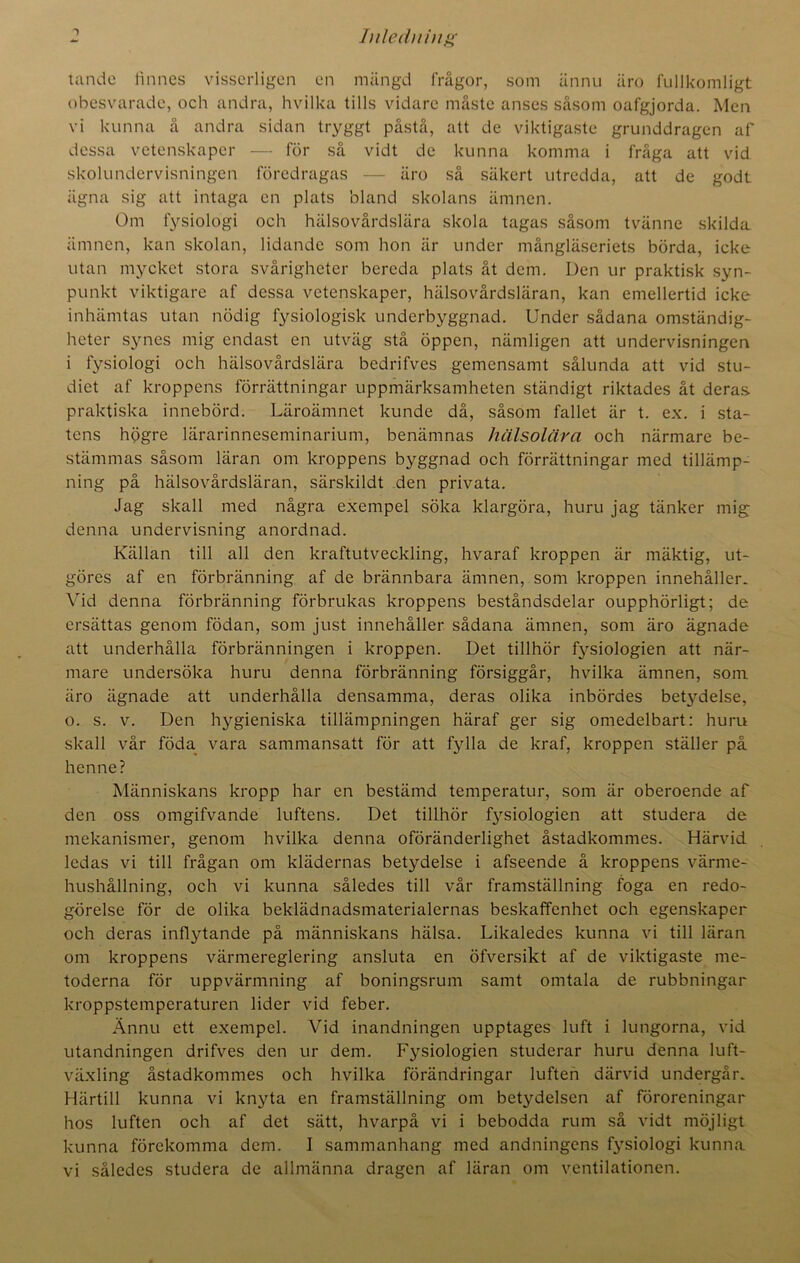 tande tinnes visserligen en mängd frågor, som ännu äro fullkomligt obesvarade, och andra, hvilka tills vidare måste anses såsom oafgjorda. Men vi kunna å andra sidan tryggt påstå, att de viktigaste grunddragen af dessa vetenskaper — för så vidt de kunna komma i fråga att vid skolundervisningen föredragas — äro så säkert utredda, att de godt iigna sig att intaga en plats bland skolans ämnen. Om fysiologi och hälsovårdslära skola tagas såsom tvänne skilda ämnen, kan skolan, lidande som hon är under mångläseriets börda, icke utan mycket stora svårigheter bereda plats åt dem. Den ur praktisk syn- punkt viktigare af dessa vetenskaper, hälsovårdsläran, kan emellertid icke inhämtas utan nödig fysiologisk underbyggnad. Under sådana omständig- heter synes mig endast en utväg stå öppen, nämligen att undervisningen i fysiologi och hälsovårdslära bedrifves gemensamt sålunda att vid stu- diet af kroppens förrättningar uppmärksamheten ständigt riktades åt deras, praktiska innebörd. Läroämnet kunde då, såsom fallet är t. ex. i sta- tens högre lärarinneseminarium, benämnas hälsolära och närmare be- stämmas såsom läran om kroppens byggnad och förrättningar med tillämp- ning på hälsovårdsläran, särskildt den privata. Jag skall med några exempel söka klargöra, huru jag tänker mig denna undervisning anordnad. Källan till all den kraftutveckling, hvaraf kroppen är mäktig, ut- göres af en förbränning af de brännbara ämnen, som kroppen innehåller. Vid denna förbränning förbrukas kroppens beståndsdelar oupphörligt; de ersättas genom födan, som just innehåller sådana ämnen, som äro ägnade att underhålla förbränningen i kroppen. Det tillhör fysiologien att när- mare undersöka huru denna förbränning försiggår, hvilka ämnen, som äro ägnade att underhålla densamma, deras olika inbördes betydelse, o. s. v. Den hygieniska tillämpningen häraf ger sig omedelbart: huru skall vår föda vara sammansatt för att fylla de kraf, kroppen ställer på henne? Människans kropp har en bestämd temperatur, som är oberoende af den oss omgifvande luftens. Det tillhör fysiologien att studera de mekanismer, genom hvilka denna oföränderlighet åstadkommes. Härvid ledas vi till frågan om klädernas betydelse i afseende å kroppens värme- hushållning, och vi kunna således till vår framställning foga en redo- görelse för de olika beklädnadsmaterialernas beskaffenhet och egenskaper och deras inflytande på människans hälsa. Likaledes kunna vi till läran om kroppens värmereglering ansluta en öfversikt af de viktigaste me- toderna för uppvärmning af boningsrum samt omtala de rubbningar kroppstemperaturen lider vid feber. Ännu ett exempel. Vid inandningen upptages luft i lungorna, vid utandningen drifves den ur dem. Fysiologien studerar huru denna luft- växling åstadkommes och hvilka förändringar luften därvid undergår. Härtill kunna vi knyta en framställning om betydelsen af föroreningar hos luften och af det sätt, hvarpå vi i bebodda rum så vidt möjligt kunna förekomma dem. I sammanhang med andningens fysiologi kunna vi således studera de allmänna dragen af läran om ventilationen.