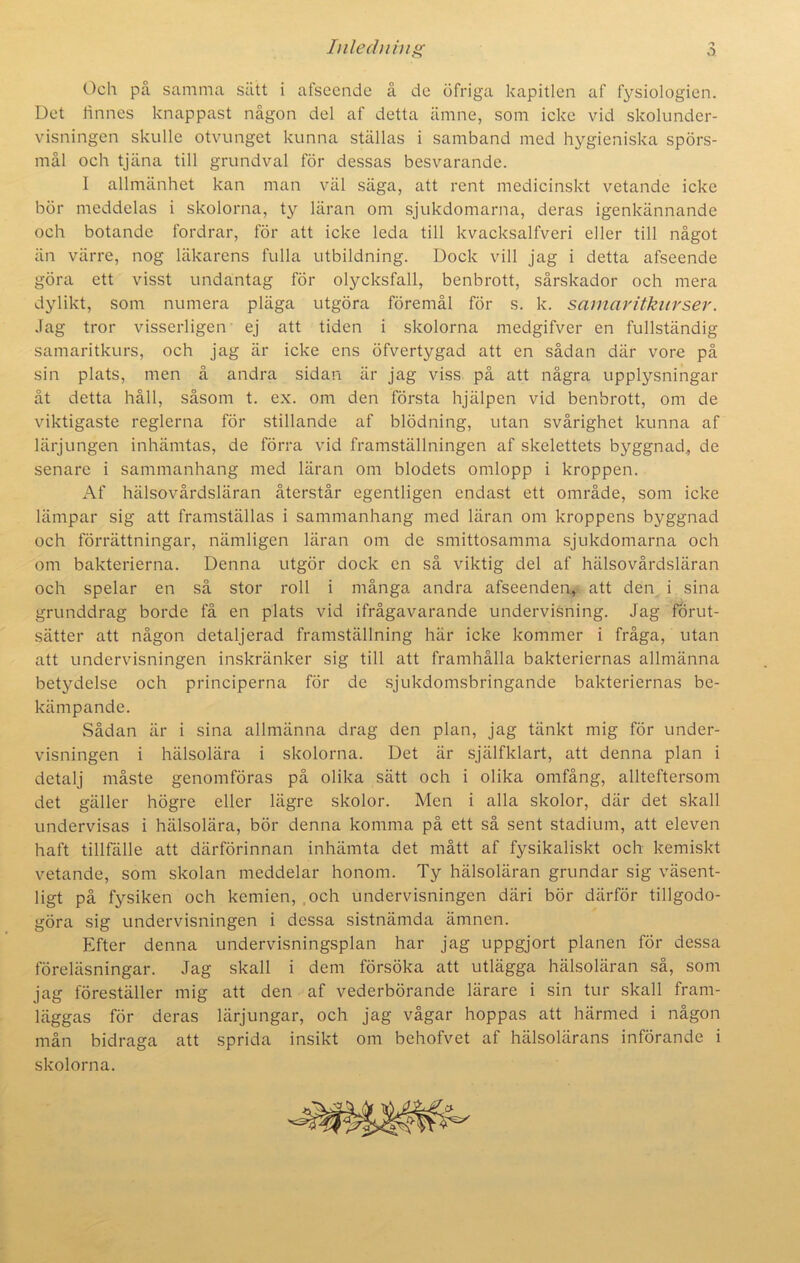 -■> Och pa samma sätt i afseende å de öfriga kapitlen af fysiologien. Det linnes knappast någon del af detta ämne, som icke vid skolunder- visningen skulle otvunget kunna ställas i samband med hygieniska spörs- mål och tjäna till grundval för dessas besvarande. I allmänhet kan man väl säga, att rent medicinskt vetande icke bör meddelas i skolorna, ty läran om sjukdomarna, deras igenkännande och botande fordrar, för att icke leda till kvacksalfveri eller till något än värre, nog läkarens fulla utbildning. Dock vill jag i detta afseende göra ett visst undantag för olycksfall, benbrott, sårskador och mera dylikt, som numera pläga utgöra föremål för s. k. samaritkurser. Jag tror visserligen ej att tiden i skolorna medgifver en fullständig samaritkurs, och jag är icke ens öfvertygad att en sådan där vore på sin plats, men å andra sidan är jag viss på att några upplysningar åt detta håll, såsom t. ex. om den första hjälpen vid benbrott, om de viktigaste reglerna för stillande af blödning, utan svårighet kunna af lärjungen inhämtas, de förra vid framställningen af skelettets byggnad, de senare i sammanhang med läran om blodets omlopp i kroppen. Af hälsovårdsläran återstår egentligen endast ett område, som icke lämpar sig att framställas i sammanhang med läran om kroppens byggnad och förrättningar, nämligen läran om de smittosamma sjukdomarna och om bakterierna. Denna utgör dock en så viktig del af hälsovårdsläran och spelar en så stor roll i många andra afseenden, att den i sina grunddrag borde få en plats vid ifrågavarande undervisning. Jag förut- sätter att någon detaljerad framställning här icke kommer i fråga, utan att undervisningen inskränker sig till att framhålla bakteriernas allmänna betydelse och principerna för de sjukdomsbringande bakteriernas be- kämpande. Sådan är i sina allmänna drag den plan, jag tänkt mig för under- visningen i hälsolära i skolorna. Det är själfklart, att denna plan i detalj måste genomföras på olika sätt och i olika omfång, allteftersom det gäller högre eller lägre skolor. Men i alla skolor, där det skall undervisas i hälsolära, bör denna komma på ett så sent stadium, att eleven haft tillfälle att därförinnan inhämta det mått af fysikaliskt och kemiskt vetande, som skolan meddelar honom. Ty hälsoläran grundar sig väsent- ligt på fysiken och kemien, och undervisningen däri bör därför tillgodo- göra sig undervisningen i dessa sistnämda ämnen. Kfter denna undervisningsplan har jag uppgjort planen för dessa föreläsningar. Jag skall i dem försöka att utlägga hälsoläran så, som jag föreställer mig att den af vederbörande lärare i sin tur skall fram- läggas för deras lärjungar, och jag vågar hoppas att härmed i någon mån bidraga att sprida insikt om behofvet af hälsolärans införande i skolorna.