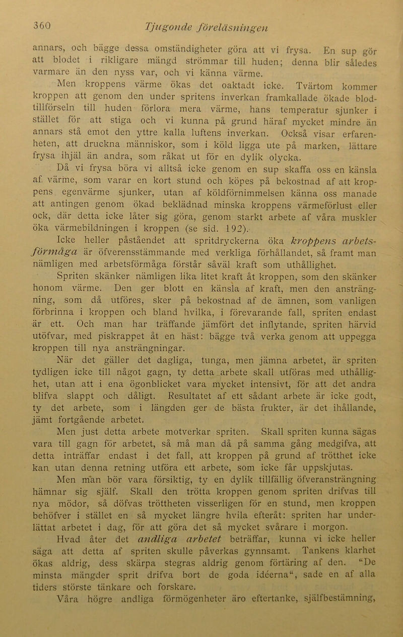 annars, och bägge dessa omständigheter göra att vi frysa. En sup gör att blodet i rikligare mängd strömmar till huden; denna blir således varmare än den nyss var, och vi känna värme. Men kroppens värme ökas det oaktadt icke. Tvärtom kommer kroppen att genom den under spritens inverkan framkallade ökade blod- tillförseln till huden förlora mera värme, hans temperatur sjunker i stället för att stiga och vi kunna på grund häraf mycket mindre än annars stå emot den yttre kalla luftens inverkan. Också visar erfaren- heten, att druckna människor, som i köld ligga ute på marken, lättare frysa ihjäl än andra, som råkat ut för en dylik olycka. Då vi frysa böra vi alltså icke genom en sup skaffa oss en känsla af värme, som varar en kort stund och köpes på bekostnad af att krop- pens egenvärme sjunker, utan af köldförnimmelsen känna oss manade att antingen genom ökad beklädnad minska kroppens värmeförlust eller ock, där detta icke låter sig göra, genom starkt arbete af våra muskler öka värmebildningen i kroppen (se sid. 192). Icke heller påståendet att spritdryckerna öka kroppens arbets- förmåga är öfverensstämmande med verkliga förhållandet, så framt man nämligen med arbetsförmåga förstår såväl kraft som uthållighet. Spriten skänker nämligen lika litet kraft åt kroppen, som den skänker honom värme. Den ger blott en känsla af kraft, men den ansträng- ning, som då utföres, sker på bekostnad af de ämnen, som vanligen förbrinna i kroppen och bland hvilka, i förevarande fall, spriten endast är ett. Och man har träffande jämfört det inflytande, spriten härvid utöfvar, med piskrappet åt en häst: bägge två verka genom att uppegga kroppen till nya ansträngningar. När det gäller det dagliga, tunga, men jämna arbetet, är spriten tydligen icke till något gagn, ty detta arbete skall utföras med uthållig- het, utan att i ena ögonblicket vara mycket intensivt, för att det andra blifva slappt och dåligt. Resultatet af ett sådant arbete är icke godt, ty det arbete, som i längden ger de bästa frukter, är det ihållande, jämt fortgående arbetet. Men just detta arbete motverkar spriten. Skall spriten kunna sägas vara till gagn för arbetet, så må man då på samma gång medgifva, att detta inträffar endast i det fall, att kroppen på grund af trötthet icke kan utan denna retning utföra ett arbete, som icke får uppskjutas. Men män bör vara försiktig, ty en dylik tillfällig öfveransträngning hämnar sig själf. Skall den trötta kroppen genom spriten drifvas till nya mödor, så döfvas tröttheten visserligen för en stund, men kroppen behöfver i stället en så mycket längre hvila efteråt: spriten har under- lättat arbetet i dag, för att göra det så mycket svårare i morgon. Hvad åter det andliga arbetet beträffar, kunna vi icke heller säga att detta af spriten skulle påverkas gynnsamt. Tankens klarhet ökas aldrig, dess skärpa stegras aldrig genom förtäring af den. “De minsta mängder sprit drifva bort de goda idéerna, sade en af alla tiders störste tänkare och forskare. Våra högre andliga förmögenheter äro eftertanke, själfbestämning,