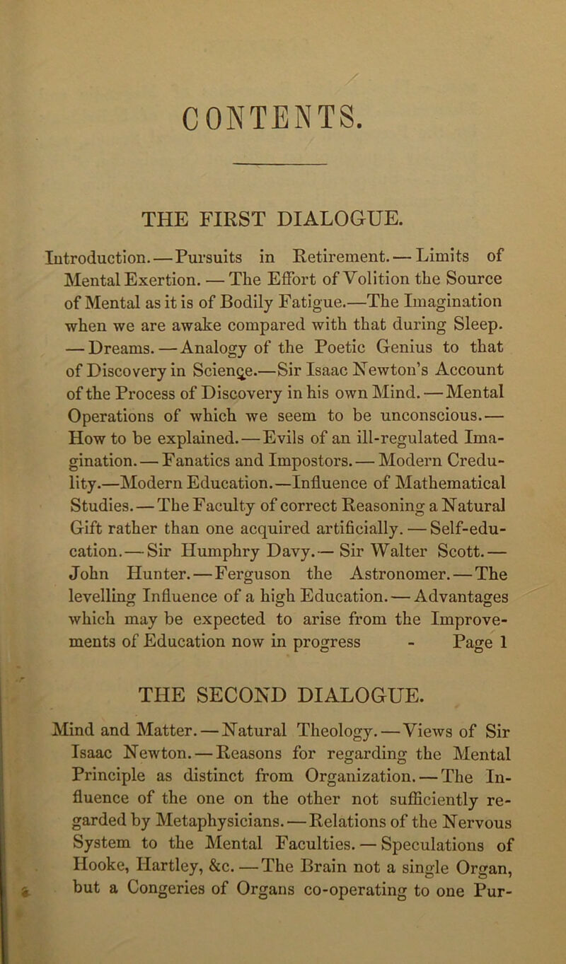 CONTENTS. THE FIRST DIALOGUE. lutroduction.—Pursuits in Retirement. — Limits of Mental Exertion. — The Effort of Volition the Source of Mental as it is of Bodily Fatigue.—The Imagination when we are awake compared with that during Sleep. — Dreams.—Analogy of the Poetic Genius to that of Discovery in Science.—Sir Isaac Newton’s Account of the Process of Discovery in his own Mind.—Mental Operations of which we seem to be unconscious.— How to be explained.—Evils of an ill-regulated Ima- gination. — Fanatics and Impostors. — Modern Credu- lity.—Modern Education.—Influence of Mathematical Studies. — The Faculty of correct Reasoning a Natural Gift rather than one acquired artificially. — Self-edu- cation,— Sir Humphry Davy.— Sir Walter Scott.— John Hunter.—Ferguson the Astronomer. — The levelling Influence of a high Education. — Advantages which may be expected to arise from the Improve- ments of Education now in progress - Page 1 THE SECOND DIALOGUE. Mind and Matter. — Natural Theology.—Views of Sir Isaac Newton. — Reasons for regarding the Mental Principle as distinct from Organization. — The In- fluence of the one on the other not sufiiciently re- garded by Metaphysicians.—Relations of the Nervous System to the Mental Faculties. — Speculations of Hooke, Hartley, &c. —The Brain not a single Organ, but a Congeries of Organs co-operating to one Pur-