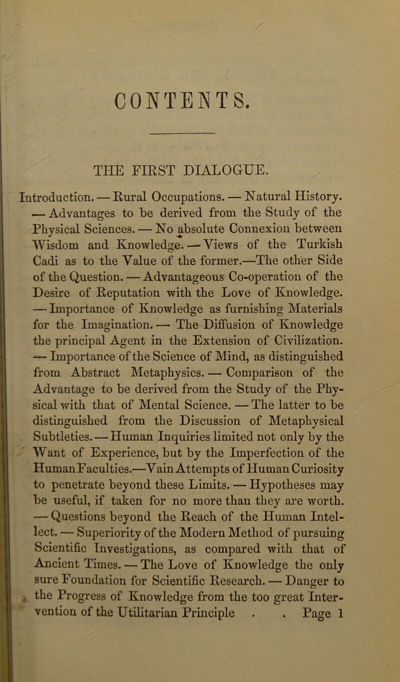 CONTENTS. THE FIKST DIALOGUE. Introduction. — Rural Occupations. — Natural History. — Advantages to be derived from the Study of the Physical Sciences. — No absolute Connexion between Wisdom and Knowledge. — Views of the Turkish Cadi as to the Value of the former.—The other Side of the Question. — Advantageous Co-operation of the Desire of Reputation with the Love of Knowledge. — Importance of Knowledge as furnishing Materials for the Imagination. — The Diffusion of Knowledge the principal Agent in the Extension of Civilization. — Importance of the Science of Mind, as distinguished from Abstract Metaphysics. — Comparison of the Advantage to be derived from the Study of the Phy- sical with that of Mental Science, — The latter to be distinguished from the Discussion of Metaphysical - Subtleties. — Human Inquiries limited not only by the Want of Experience, but by the Imperfection of the Human Faculties.—Vain Attempts of Human Curiosity to penetrate beyond these Limits. — Hypotheses may be useful, if taken for no more than they are worth. — Questions beyond the Reach of the Human Intel- lect. — Superiority of the Modern Method of pursuing Scientific Investigations, as compared with that of Ancient Times. — The Love of Knowledge the only sure Foundation for Scientific Research. — Danger to j the Progress of Knowledge from the too great Inter- * vention of the Utilitarian Principle . . Page 1