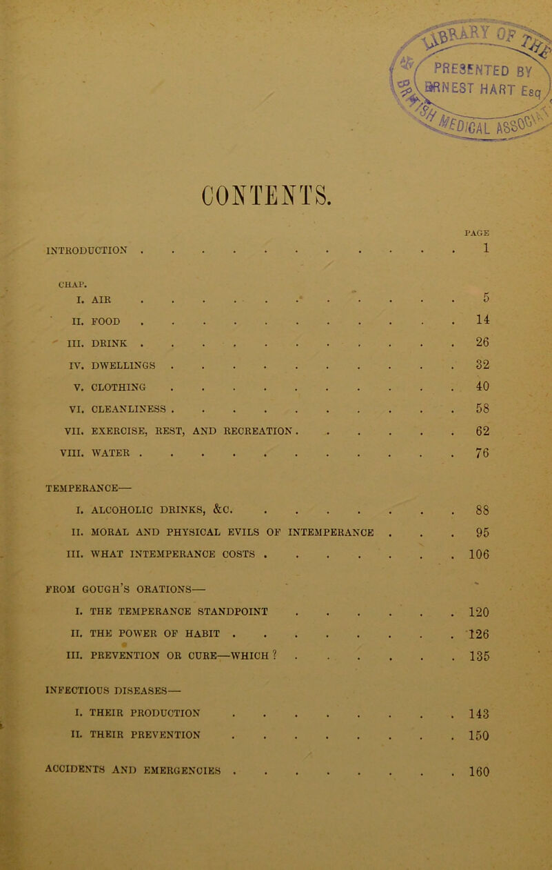 CONTENTS. INTRODUCTION PAGE CHAP. I. AIR II. FOOD III. DRINK IV. DWELLINGS .... V. CLOTHING .... VI. CLEANLINESS .... VII. EXERCISE, REST, AND RECREATION VIII. WATER 5 14 26 32 40 58 62 76 TEMPERANCE— I. ALCOHOLIC DRINKS, &C. II. MORAL AND PHYSICAL EVILS OF INTEMPERANCE . III. WHAT INTEMPERANCE COSTS 88 95 106 FROM GOUGH’S ORATIONS— I. THE TEMPERANCE STANDPOINT II. THE POWER OF HABIT . III. PREVENTION OR CURE—WHICH ? . 120 . 126 . 135 INFECTIOUS DISEASES— I. THEIR PRODUCTION II. THEIR PREVENTION . 143 . 150 ACCIDENTS AND EMERGENCIES . 160