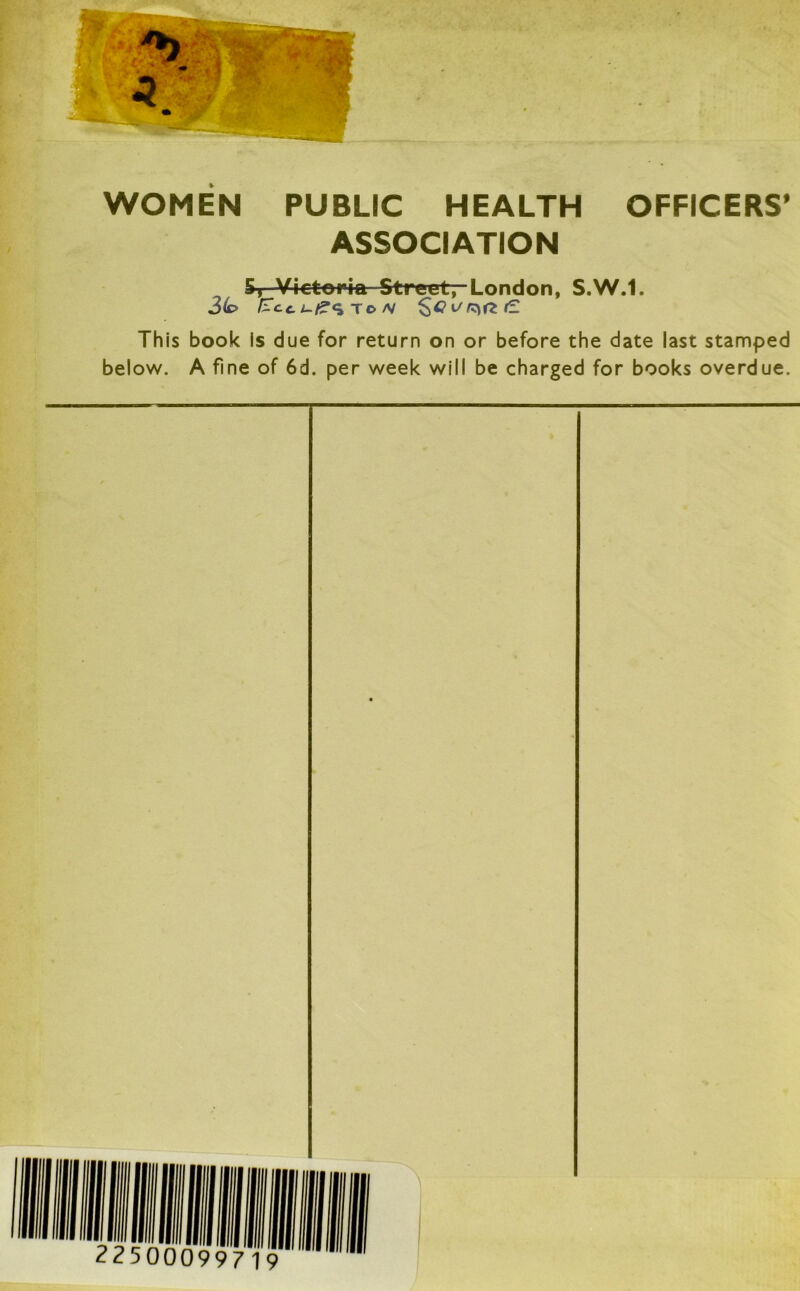 WOMEN PUBLIC HEALTH OFFICERS’ ASSOCIATION 5, Victoria Street, London, S.W.1. 3(o Ecc. L-£c> TO /V 'resize. This book Is due for return on or before the date last stamped below. A fine of 6d. per week will be charged for books overdue.