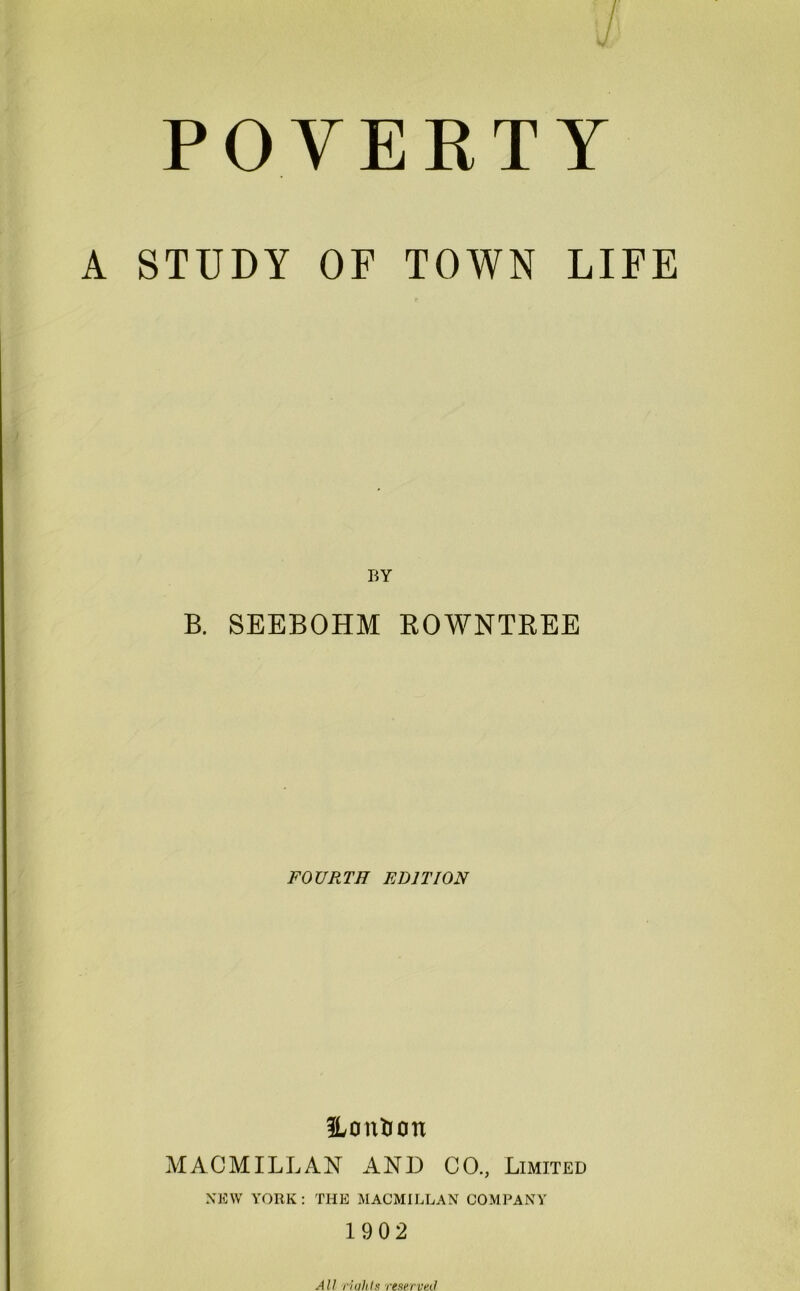 A STUDY OF TOWN LIFE BY B. SEEBOHM ROWNTREE FOURTH EDITION Honfcon MACMILLAN AND CO., Limited NEW YORK: THE MACMILLAN COMPANY 1902 All liulits reserved