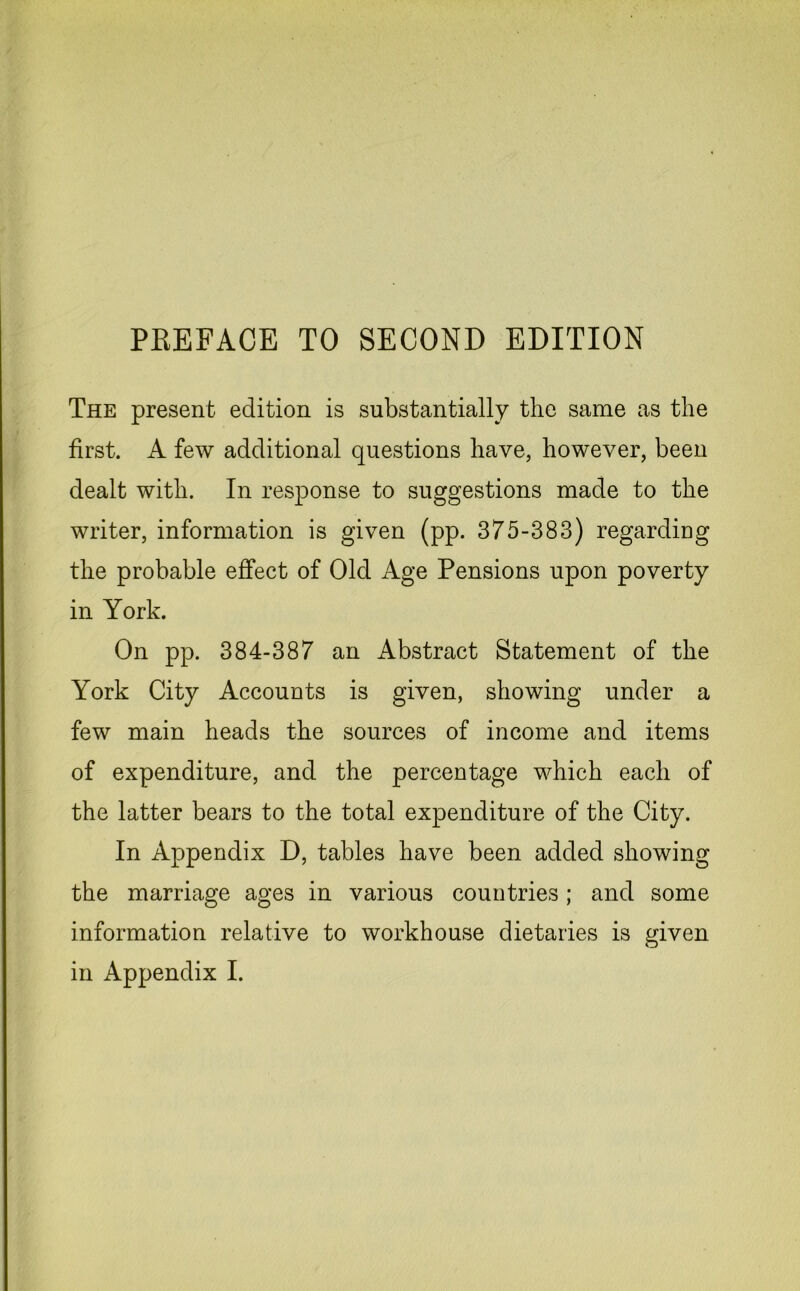 PREFACE TO SECOND EDITION The present edition is substantially the same as the first. A few additional questions have, however, been dealt with. In response to suggestions made to the writer, information is given (pp. 375-383) regarding the probable effect of Old Age Pensions upon poverty in York. On pp. 384-387 an Abstract Statement of the York City Accounts is given, showing under a few main heads the sources of income and items of expenditure, and the percentage which each of the latter bears to the total expenditure of the City. In Appendix D, tables have been added showing the marriage ages in various countries ; and some information relative to workhouse dietaries is given in Appendix I.