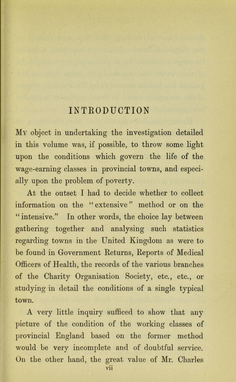 INTRODUCTION My object in undertaking the investigation detailed in this volume was, if possible, to throw some light upon the conditions which govern the life of the wage-earning classes in provincial towns, and especi- ally upon the problem of poverty. At the outset I had to decide whether to collect information on the “ extensive ” method or on the “intensive.” In other words, the choice lay between gathering together and analysing such statistics regarding towns in the United Kingdom as were to be found in Government Returns, Reports of Medical Officers of Health, the records of the various branches of the Charity Organisation Society, etc., etc., or studying in detail the conditions of a single typical town. A very little inquiry sufficed to show that any picture of the condition of the working classes of provincial England based on the former method would be very incomplete and of doubtful service. On the other hand, the great value of Mr. Charles