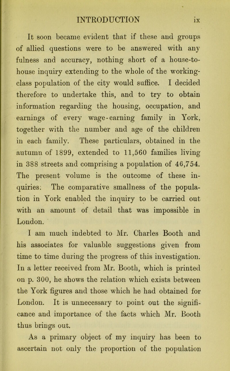 It soon became evident that if these and groups of allied questions were to be answered with any fulness and accuracy, nothing short of a house-to- house inquiry extending to the whole of the working- class population of the city would suffice. I decided therefore to undertake this, and to try to obtain information regarding the housing, occupation, and earnings of every wage-earning family in York, together with the number and age of the children in each family. These particulars, obtained in the autumn of 1899, extended to 11,560 families living- in 388 streets and comprising a population of 46,754. The present volume is the outcome of these in- quiries: The comparative smallness of the popula- tion in York enabled the inquiry to be carried out with an amount of detail that was impossible in London. I am much indebted to Mr. Charles Booth and his associates for valuable suggestions given from time to time during the progress of this investigation. In a letter received from Mr. Booth, which is printed on p. 300, he shows the relation which exists between the York figures and those which he had obtained for London. It is unnecessary to point out the signifi- cance and importance of the facts which Mr. Booth thus brings out. As a primary object of my inquiry has been to ascertain not only the proportion of the population