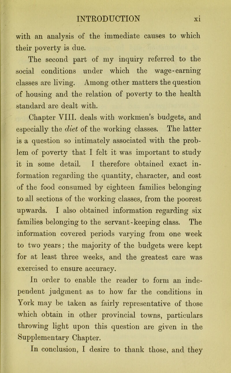 with an analysis of the immediate causes to which their poverty is due. The second part of my inquiry referred to the social conditions under which the wage-earning classes are living. Among other matters the question of housing and the relation of poverty to the health standard are dealt with. Chapter VIII. deals with workmen’s budgets, and especially the diet of the working classes. The latter is a question so intimately associated with the prob- lem of poverty that I felt it was important to study it in some detail. I therefore obtained exact in- formation regarding the quantity, character, and cost of the food consumed by eighteen families belonging to all sections of the working classes, from the poorest upwards. I also obtained information regarding six families belonging to the servant-keeping class. The information covered periods varying from one week to two years; the majority of the budgets were kept for at least three weeks, and the greatest care was exercised to ensure accuracy. In order to enable the reader to form an inde- pendent judgment as to how far the conditions in York may be taken as fairly representative of those which obtain in other provincial towns, particulars throwing light upon this question are given in the Supplementary Chapter. In conclusion, I desire to thank those, and they