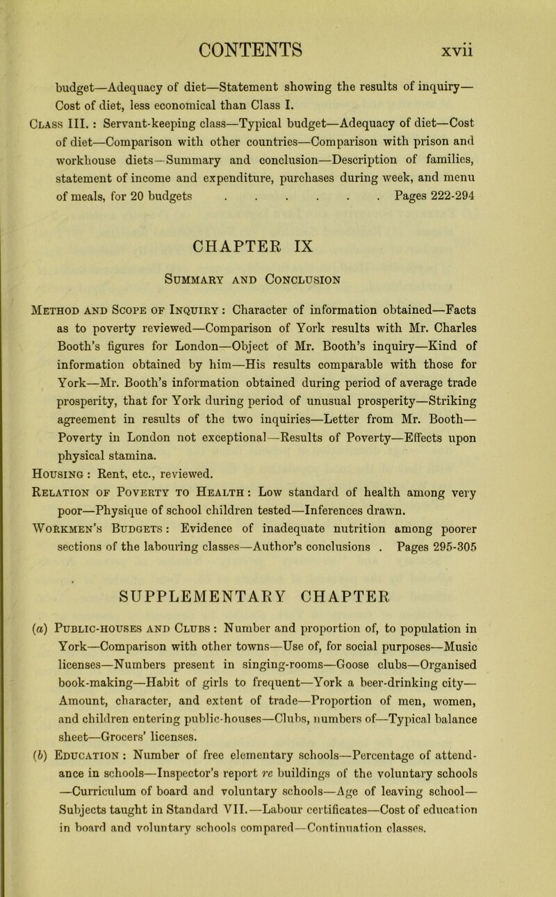 budget—Adequacy of diet—Statement showing the results of inquiry— Cost of diet, less economical than Class I. Class III. : Servant-keeping class—Typical budget—Adequacy of diet—Cost of diet—Comparison with other countries—Comparison with prison and workhouse diets —Summary and conclusion—Description of families, statement of income and expenditure, purchases during week, and menu of meals, for 20 budgets ...... Pages 222-294 CHAPTER IX Summary and Conclusion Method and Scope of Inquiry : Character of information obtained—Facts as to poverty reviewed—Comparison of York results with Mr. Charles Booth’s figures for London—Object of Mr. Booth’s inquiry—Kind of information obtained by him—His results comparable with those for York—Mr. Booth’s information obtained during period of average trade prosperity, that for York during period of unusual prosperity—Striking agreement in results of the two inquiries—Letter from Mr. Booth— Poverty in London not exceptional—Results of Poverty—Effects upon physical stamina. Housing : Rent, etc., reviewed. Relation of Poverty to Health : Low standard of health among very poor—Physique of school children tested—Inferences drawn. Workmen’s Budgets : Evidence of inadequate nutrition among poorer sections of the labouring classes—Author’s conclusions . Pages 295-305 SUPPLEMENTARY CHAPTER (a) Public-houses and Clubs : Number and proportion of, to population in York—Comparison with other towns—Use of, for social purposes—Music licenses—Numbers present in singing-rooms—Goose clubs—Organised book-making—Habit of girls to frequent—York a beer-drinking city— Amount, character, and extent of trade—Proportion of men, women, and children entering public-houses—Clubs, numbers of—Typical balance sheet—Grocers’ licenses. (b) Education : Number of free elementary schools—Percentage of attend- ance in schools—Inspector’s report re buildings of the voluntary schools —Curriculum of board and voluntary schools—Age of leaving school— Subjects taught in Standard VII.—Labour certificates—Cost of education in board and voluntary schools compared—Continuation classes.