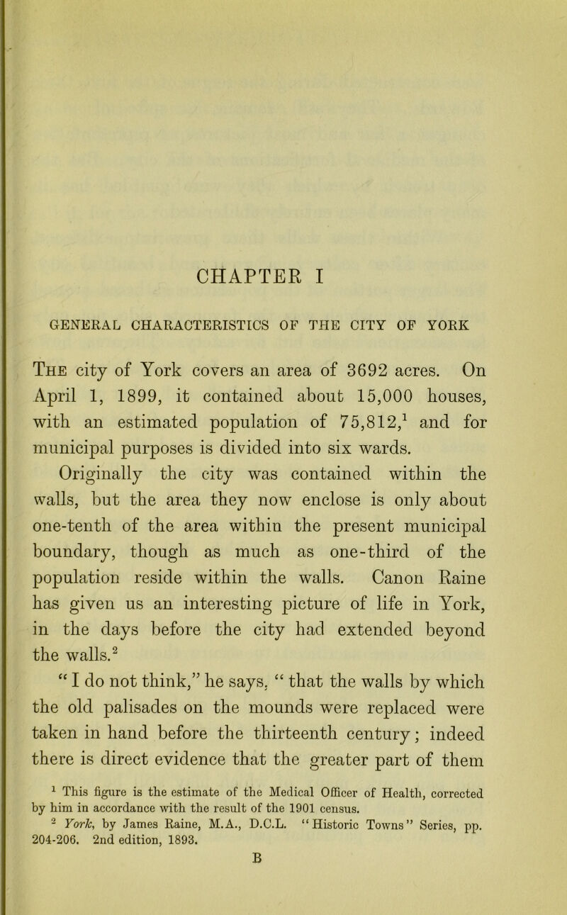 GENERAL CHARACTERISTICS OF THE CITY OF YORK The city of York covers an area of 3692 acres. On April 1, 1899, it contained about 15,000 houses, with an estimated population of 75,812/ and for municipal purposes is divided into six wards. Originally the city was contained within the walls, but the area they now enclose is only about one-tenth of the area within the present municipal boundary, though as much as one-third of the population reside within the walls. Canon Raine has given us an interesting picture of life in York, in the days before the city had extended beyond the walls.2 “ I do not think,” he says. “ that the walls by which the old palisades on the mounds were replaced were taken in hand before the thirteenth century; indeed there is direct evidence that the greater part of them 1 This figure is the estimate of the Medical Officer of Health, corrected by him in accordance with the result of the 1901 census. 2 York, by James Raine, M.A., D.C.L. “Historic Towns” Series, pp. 204-206. 2nd edition, 1893. B