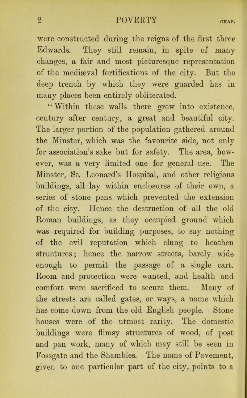 CHAP. were constructed during the reigns of the first three Edwards. They still remain, in spite of many changes, a fair and most picturesque representation of the mediaeval fortifications of the city. But the deep trench by which they were guarded has in many places been entirely obliterated. “ Within these walls there grew into existence, century after century, a great and beautiful city. The larger portion of the population gathered around the Minster, which was the favourite side, not only for association’s sake but for safety. The area, how- ever, was a very limited one for general use. The Minster, St. Leonard’s Hospital, and other religious buildings, all lay within enclosures of their own, a series of stone pens which prevented the extension of the city. Hence the destruction of all the old Boman buildings, as they occupied ground which was required for building purposes, to say nothing of the evil reputation which clung to heathen structures; hence the narrow streets, barely wide enough to permit the passage of a single cart. Boom and protection were wanted, and health and comfort were sacrificed to secure them. Many of the streets are called gates, or ways, a name which has come down from the old English people. Stone houses were of the utmost rarity. The domestic buildings were flimsy structures of wood, of post and pan work, many of which may still be seen in Fossgate and the Shambles. The name of Pavement, given to one particular part of the city, points to a