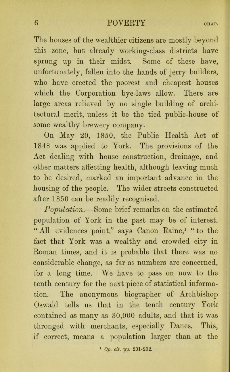 The houses of the wealthier citizens are mostly beyond this zone, but already working-class districts have sprung up in their midst. Some of these have, unfortunately, fallen into the hands of jerry builders, who have erected the poorest and cheapest houses which the Corporation bye-laws allow. There are large areas relieved by no single building of archi- tectural merit, unless it be the tied public-house of some wealthy brewery company. On May 20, 1850, the Public Health Act of 1848 was applied to York. The provisions of the Act dealing with house construction, drainage, and other matters affecting health, although leaving much to be desired, marked an important advance in the housing of the people. The wider streets constructed after 1850 can be readily recognised. Population.—Some brief remarks on the estimated population of York in the past may be of interest. “ All evidences point,” says Canon Paine,1 “ to the fact that York was a wealthy and crowded city in Roman times, and it is probable that there was no considerable change, as far as numbers are concerned, for a long time. We have to pass on now to the tenth century for the next piece of statistical informa- tion. The anonymous biographer of Archbishop Oswald tells us that in the tenth century York contained as many as 30,000 adults, and that it was thronged with merchants, especially Danes. This, if correct, means a population larger than at the 1 Op. cit. pp. 201-202.