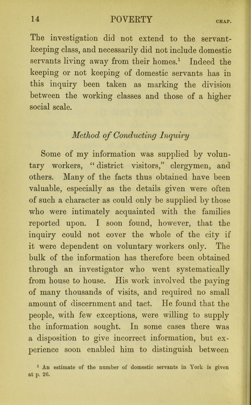 CHAP. The investigation did not extend to the servant- keeping class, and necessarily did not include domestic servants living away from their homes.1 Indeed the keeping or not keeping of domestic servants has in this inquiry been taken as marking the division between the working classes and those of a higher social scale. Method of Conducting Inquiry Some of my information was supplied by volun- tary workers, “ district visitors,” clergymen, and others. Many of the facts thus obtained have been valuable, especially as the details given were often of such a character as could only be supplied by those who were intimately acquainted with the families reported upon. I soon found, however, that the inquiry could not cover the whole of the city if it were dependent on voluntary workers only. The bulk of the information has therefore been obtained through an investigator who went systematically from house to house. His work involved the paying of many thousands of visits, and required no small amount of discernment and tact. He found that the people, with few exceptions, were willing to supply the information sought. In some cases there was a disposition to give incorrect information, but ex- perience soon enabled him to distinguish between 1 An estimate of the number of domestic servants in York is given at p. 26.