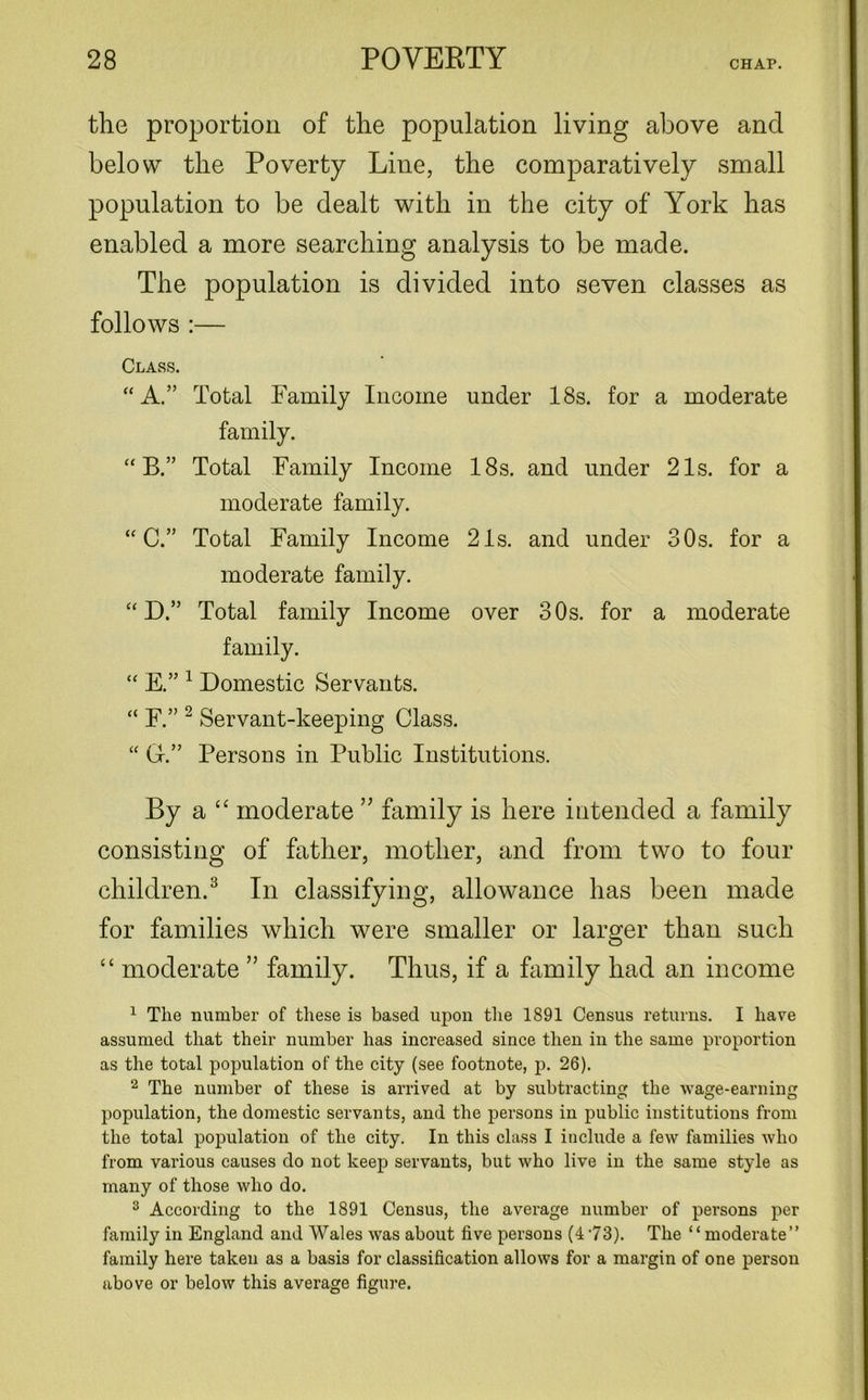 the proportion of the population living above and below the Poverty Line, the comparatively small population to be dealt with in the city of York has enabled a more searching analysis to be made. The population is divided into seven classes as follows :— Class. “A.” Total Family Income under 18s. for a moderate family. “ B.” Total Family Income 18s. and under 21s. for a moderate family. “ C.” Total Family Income 21s. and under 30s. for a moderate family. “ D.” Total family Income over 30s. for a moderate family. “ E.” 1 Domestic Servants. “ F.” 2 Servant-keeping Class. “ Gr.” Persons in Public Institutions. By a “ moderate ” family is here intended a family consisting of father, mother, and from two to four children.3 In classifying, allowance has been made for families which were smaller or larger than such “ moderate ” family. Thus, if a family had an income 1 The number of these is based upon the 1891 Census returns. I have assumed that their number has increased since then in the same proportion as the total population of the city (see footnote, p. 26). 2 The number of these is arrived at by subtracting the wage-earning population, the domestic servants, and the persons in public institutions from the total population of the city. In this class I include a few families who from various causes do not keep servants, but who live in the same style as many of those who do. 3 According to the 1891 Census, the average number of persons per family in England and Wales was about five persons (4 73). The ‘‘ moderate” family here taken as a basis for classification allows for a margin of one person above or below this average figure.