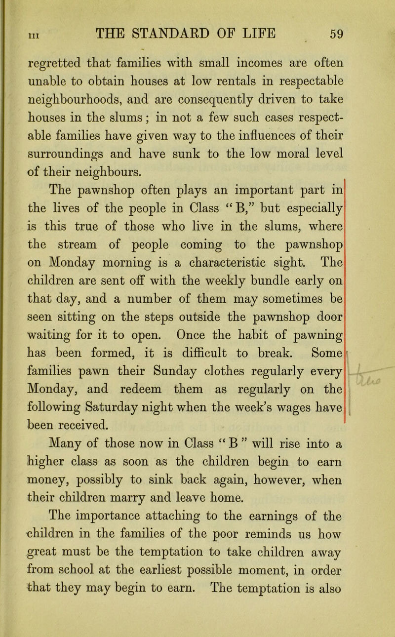 regretted that families with small incomes are often unable to obtain houses at low rentals in respectable neighbourhoods, and are consequently driven to take houses in the slums; in not a few such cases respect- able families have given way to the influences of their surroundings and have sunk to the low moral level of their neighbours. The pawnshop often plays an important part in the lives of the people in Class “ B,” but especially is this true of those who live in the slums, where the stream of people coming to the pawnshop on Monday morning is a characteristic sight. The children are sent off with the weekly bundle early on that day, and a number of them may sometimes be seen sitting on the steps outside the pawnshop door waiting for it to open. Once the habit of pawning has been formed, it is difficult to break. Some families pawn their Sunday clothes regularly every Monday, and redeem them as regularly on the following Saturday night when the week’s wages have been received. Many of those now in Class “ B ” will rise into a higher class as soon as the children begin to earn money, possibly to sink back again, however, when their children marry and leave home. The importance attaching to the earnings of the children in the families of the poor reminds us how great must be the temptation to take children away from school at the earliest possible moment, in order that they may begin to earn. The temptation is also