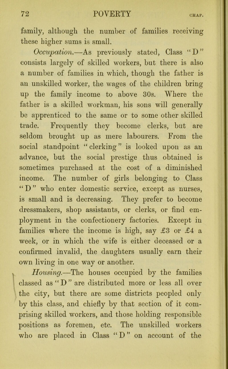 CHAP. family, although the number of families receiving these higher sums is small. Occupation.—As previously stated, Class “D” consists largely of skilled workers, but there is also a number of families in which, though the father is an unskilled worker, the wages of the children bring up the family income to above 30s. Where the father is a skilled workman, his sons will generally be apprenticed to the same or to some other skilled trade. Frequently they become clerks, but are seldom brought up as mere labourers. From the social standpoint “ clerking ” is looked upon as an advance, but the social prestige thus obtained is sometimes purchased at the cost of a diminished income. The number of girls belonging to Class “ D ” who enter domestic service, except as nurses, is small and is decreasing. They prefer to become dressmakers, shop assistants, or clerks, or find em- ployment in the confectionery factories. Except in families where the income is high, say £3 or £4 a week, or in which the wife is either deceased or a confirmed invalid, the daughters usually earn their own living in one way or another. Housing.—The houses occupied by the families classed as“D” are distributed more or less all over the city, but there are some districts peopled only by this class, and chiefly by that section of it com- prising skilled workers, and those holding responsible positions as foremen, etc. The unskilled workers who are placed in Class “D” on account of the