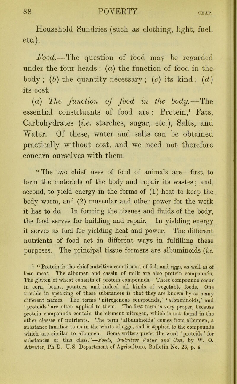 Household Sundries (such as clothing, light, fuel, etc.). Food.—The question of food may be regarded under the four heads : (a) the function of food in the body; (b) the quantity necessary; (c) its kind; (d) its cost. (a) The function of food in the body.—The essential constituents of food are: Protein,1 Fats, Carbohydrates (i.e. starches, sugar, etc.), Salts, and Water. Of these, water and salts can be obtained practically without cost, and we need not therefore concern ourselves with them. “ The two chief uses of food of animals are—first, to form the materials of the body and repair its wastes; and, second, to yield energy in the forms of (1) heat to keep the body warm, and (2) muscular and other power for the work it has to do. In forming the tissues and fluids of the body, the food serves for building and repair. In yielding energy it serves as fuel for yielding heat and power. The different nutrients of food act in different ways in fulfilling these purposes. The principal tissue formers are albuminoids (i.e. 1 “ Protein is the chief nutritive constituent of fish and eggs, as well as of lean meat. The albumen and casein of milk are also protein compounds. The gluten of wheat consists of protein compounds. These compounds occur in corn, beans, potatoes, and indeed all kinds of vegetable foods. One trouble in speaking of these substances is that they are known by so many different names. The terms ‘nitrogenous compounds,’ ‘albuminoids,’ and ‘ proteids ’ are often applied to them. The first term is very proper, because protein compounds contain the element nitrogen, which is not found in the other classes of nutrients. The term ‘albuminoids’ comes from albumen, a substance familiar to us in the white of eggs, and is applied to the compounds which are similar to albumen. Some writers prefer the word ‘proteids’ for substances of this class.”—Foods, Nutritive Value and Cost, by W. 0. Atwater, Ph.D., U.S. Department of Agriculture, Bulletin No. 23, p. 4.